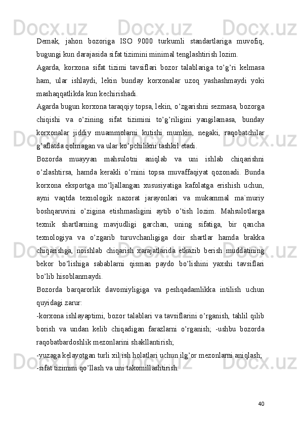 Demak,   jahon   bozoriga   ISO   9000   turkumli   standartlariga   muvofiq,
bugungi kun darajasida sifat tizimini minimal tenglashtirish lozim. 
Agarda,   korxona   sifat   tizimi   tavsiflari   bozor   talablariga   to’g’ri   kelmasa
ham,   ular   ishlaydi,   lekin   bunday   korxonalar   uzoq   yashashmaydi   yoki
mashaqqatlikda kun kechirishadi. 
Agarda bugun korxona taraqqiy topsa, lekin, o’zgarishni sezmasa, bozorga
chiqishi   va   o’zining   sifat   tizimini   to’g’riligini   yangilamasa,   bunday
korxonalar   jiddiy   muammolarni   kutishi   mumkin,   negaki,   raqobatchilar
g’aflatda qolmagan va ular ko’pchilikni tashkil etadi. 
Bozorda   muayyan   mahsulotni   aniqlab   va   uni   ishlab   chiqarishni
o’zlashtirsa,   hamda   kerakli   o’rnini   topsa   muvaffaqiyat   qozonadi.   Bunda
korxona   eksportga   mo’ljallangan   xususiyatiga   kafolatga   erishish   uchun,
ayni   vaqtda   texnologik   nazorat   jarayonlari   va   mukammal   ma`muriy
boshqaruvini   o’zigina   etishmasligini   aytib   o’tish   lozim.   Mahsulotlarga
texnik   shartlarning   mavjudligi   garchan,   uning   sifatiga,   bir   qancha
texnologiya   va   o’zgarib   turuvchanligiga   doir   shartlar   hamda   brakka
chiqarishga,   noishlab   chiqarish   xarajatlarida   etkazib   berish   muddatining
bekor   bo’lishiga   sabablarni   qisman   paydo   bo’lishini   yaxshi   tavsiflari
bo’lib hisoblanmaydi. 
Bozorda   barqarorlik   davomiyligiga   va   peshqadamlikka   intilish   uchun
quyidagi zarur: 
-korxona ishlayaptimi, bozor talablari va tavsiflarini o’rganish, tahlil qilib
borish   va   undan   kelib   chiqadigan   farazlarni   o’rganish;   -ushbu   bozorda
raqobatbardoshlik mezonlarini shakllantirish; 
-yuzaga kelayotgan turli xil ish holatlari uchun ilg’or mezonlarni aniqlash; 
-sifat tizimini qo’llash va uni takomillashtirish. 
40 