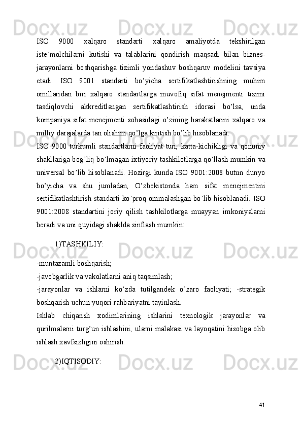 ISO   9000   xalqaro   standarti   xalqaro   amaliyotda   tekshirilgan
iste`molchilarni   kutishi   va   talablarini   qondirish   maqsadi   bilan   biznes-
jarayonlarni   boshqarishga   tizimli   yondashuv   boshqaruv   modelini   tavsiya
etadi.   ISO   9001   standarti   bo’yicha   sertifikatlashtirishning   muhim
omillaridan   biri   xalqaro   standartlarga   muvofiq   sifat   menejmenti   tizimi
tasdiqlovchi   akkreditlangan   sertifikatlashtirish   idorasi   bo’lsa,   unda
kompaniya   sifat   menejmenti   sohasidagi   o’zining   harakatlarini   xalqaro   va
milliy darajalarda tan olishini qo’lga kiritish bo’lib hisoblanadi. 
ISO   9000   turkumli   standartlarni   faoliyat   turi,   katta-kichikligi   va   qonuniy
shakllariga bog’liq bo’lmagan ixtiyoriy tashkilotlarga qo’llash mumkin va
universal   bo’lib   hisoblanadi.   Hozirgi   kunda   ISO   9001:2008   butun   dunyo
bo’yicha   va   shu   jumladan,   O’zbekistonda   ham   sifat   menejmentini
sertifikatlashtirish standarti ko’proq ommalashgan bo’lib hisoblanadi. ISO
9001:2008   standartini   joriy   qilish   tashkilotlarga   muayyan   imkoniyalarni
beradi va uni quyidagi shaklda sinflash mumkin: 
1)TASHKILIY: 
-muntazamli boshqarish; 
-javobgarlik va vakolatlarni aniq taqsimlash; 
-jarayonlar   va   ishlarni   ko’zda   tutilgandek   o’zaro   faoliyati;   -strategik
boshqarish uchun yuqori rahbariyatni tayinlash. 
Ishlab   chiqarish   xodimlarining   ishlarini   texnologik   jarayonlar   va
qurilmalarni turg’un ishlashini, ularni malakasi va layoqatini hisobga olib
ishlash xavfsizligini oshirish. 
2)IQTISODIY: 
41 