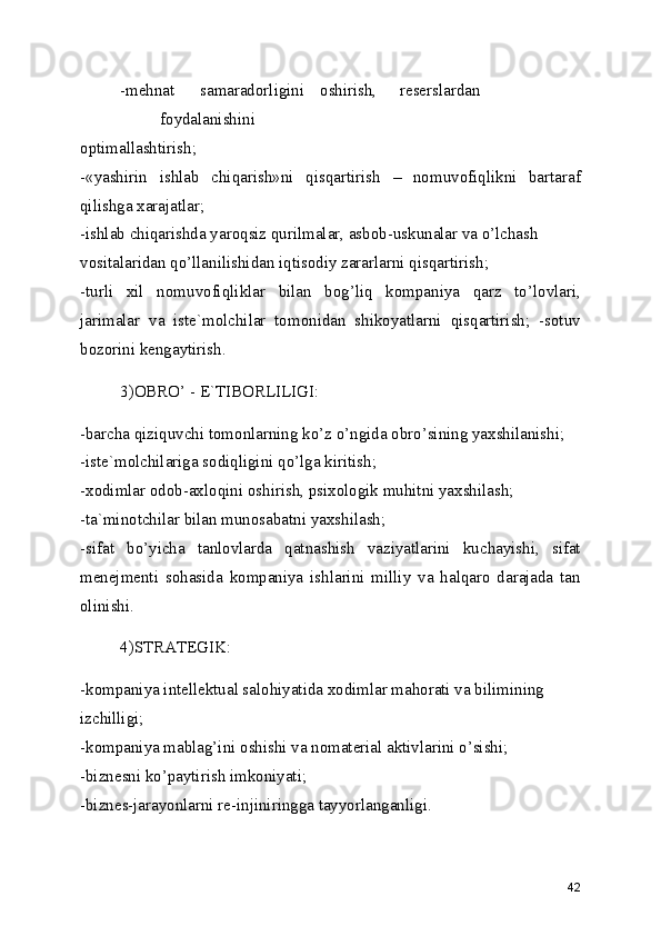 -mehnat  samaradorligini  oshirish,  reserslardan  
foydalanishini 
optimallashtirish; 
-«yashirin   ishlab   chiqarish»ni   qisqartirish   –   nomuvofiqlikni   bartaraf
qilishga xarajatlar; 
-ishlab chiqarishda yaroqsiz qurilmalar, asbob-uskunalar va o’lchash 
vositalaridan qo’llanilishidan iqtisodiy zararlarni qisqartirish; 
-turli   xil   nomuvofiqliklar   bilan   bog’liq   kompaniya   qarz   to’lovlari,
jarimalar   va   iste`molchilar   tomonidan   shikoyatlarni   qisqartirish;   -sotuv
bozorini kengaytirish. 
3)OBRO’ - E`TIBORLILIGI: 
-barcha qiziquvchi tomonlarning ko’z o’ngida obro’sining yaxshilanishi; 
-iste`molchilariga sodiqligini qo’lga kiritish; 
-xodimlar odob-axloqini oshirish, psixologik muhitni yaxshilash; 
-ta`minotchilar bilan munosabatni yaxshilash; 
-sifat   bo’yicha   tanlovlarda   qatnashish   vaziyatlarini   kuchayishi,   sifat
menejmenti   sohasida   kompaniya   ishlarini   milliy   va   halqaro   darajada   tan
olinishi. 
4)STRATEGIK: 
-kompaniya intellektual salohiyatida xodimlar mahorati va bilimining 
izchilligi; 
-kompaniya mablag’ini oshishi va nomaterial aktivlarini o’sishi; 
-biznesni ko’paytirish imkoniyati; 
-biznes-jarayonlarni re-injiniringga tayyorlanganligi. 
42 