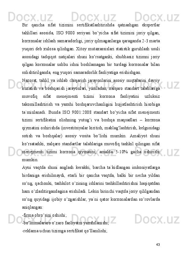 Bir   qancha   sifat   tizimini   sertifikatlashtirishda   qatnashgan   ekspertlar
tahlillari   asosida,   ISO   9000   seriyasi   bo’yicha   sifat   tizimini   joriy   qilgan,
korxonalar ishlash samaradorligi, joriy qilmaganlarga qaraganda 2-3 marta
yuqori deb xulosa qilishgan. Xitoy mutaxassislari statistik guruhlash usuli
asosidagi   tadqiqot   natijalari   shuni   ko’rsatganki,   shubhasiz   tizimni   joriy
qilgan   korxonalar   ushbu   ishni   boshlamagan   bir   turdagi   korxonalar   bilan
solishtirilganda, eng yuqori samaradorlik faoliyatiga erishishgan. 
Nazorat,   tahlil   va   ishlab   chiqarish   jarayonlarini   asosiy   nuqtalarini   davriy
kuzatish   va   boshqarish   jarayonlari,   jumladan,   xalqaro   standart   talablariga
muvofiq   sifat   menejmenti   tizimi   korxona   faoliyatini   uzluksiz
takomillashtirish   va   yaxshi   boshqaruvchanligini   hujjatlashtirish   hisobiga
ta`minlanadi.   Bunda   ISO   9001:2008   standart   bo’yicha   sifat   menejmenti
tizimi   sertifikatini   olishning   yutug’i   va   boshqa   maqsadlari   –   korxona
qiymatini oshirishda (investitsiyalar kiritish, mablag’lashtirish, kelgusidagi
sotish   va   boshqalar)   asosiy   vosita   bo’lishi   mumkin.   Amaliyot   shuni
ko’rsatadiki,   xalqaro   standartlar   talablariga   muvofiq   tashkil   qilingan   sifat
menejmenti   tizimi   korxona   qiymatini,   amalda   5-10%   gacha   oshirishi
mumkin. 
Ayni   vaqtda   shuni   anglash   kerakki,   barcha   ta`kidlangan   imkoniyatlarga
birdaniga   erishilmaydi,   etarli   bir   qancha   vaqtda,   balki   bir   necha   yildan
so’ng,  qachonki,   tashkilot   o’zining  ishlarini  tashkillashtirishni  haqiqatdan
ham o’zlashtirgandagina erishiladi. Lekin birinchi vaqtda joriy qililgandan
so’ng   quyidagi   ijobiy   o’zgarishlar,   ya`ni   qator   korxonalardan   so’rovlarda
aniqlangan: 
-firma obro’sini oshishi; 
-bo’linmalararo o’zaro faoliyatni yaxshilanishi; 
-reklama uchun tizimga sertifikat qo’llanilishi; 
43 