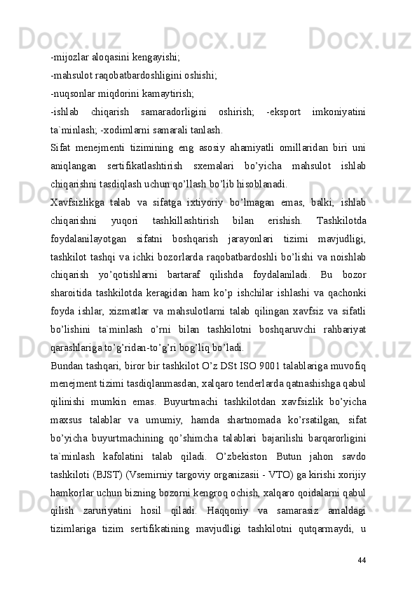 -mijozlar aloqasini kengayishi; 
-mahsulot raqobatbardoshligini oshishi; 
-nuqsonlar miqdorini kamaytirish; 
-ishlab   chiqarish   samaradorligini   oshirish;   -eksport   imkoniyatini
ta`minlash; -xodimlarni samarali tanlash. 
Sifat   menejmenti   tizimining   eng   asosiy   ahamiyatli   omillaridan   biri   uni
aniqlangan   sertifikatlashtirish   sxemalari   bo’yicha   mahsulot   ishlab
chiqarishni tasdiqlash uchun qo’llash bo’lib hisoblanadi. 
Xavfsizlikga   talab   va   sifatga   ixtiyoriy   bo’lmagan   emas,   balki,   ishlab
chiqarishni   yuqori   tashkillashtirish   bilan   erishish.   Tashkilotda
foydalanilayotgan   sifatni   boshqarish   jarayonlari   tizimi   mavjudligi,
tashkilot   tashqi   va   ichki   bozorlarda   raqobatbardoshli   bo’lishi   va   noishlab
chiqarish   yo’qotishlarni   bartaraf   qilishda   foydalaniladi.   Bu   bozor
sharoitida   tashkilotda   keragidan   ham   ko’p   ishchilar   ishlashi   va   qachonki
foyda   ishlar,   xizmatlar   va   mahsulotlarni   talab   qilingan   xavfsiz   va   sifatli
bo’lishini   ta`minlash   o’rni   bilan   tashkilotni   boshqaruvchi   rahbariyat
qarashlariga to’g’ridan-to’g’ri bog’liq bo’ladi. 
Bundan tashqari, biror bir tashkilot O’z DSt ISO 9001 talablariga muvofiq
menejment tizimi tasdiqlanmasdan, xalqaro tenderlarda qatnashishga qabul
qilinishi   mumkin   emas.   Buyurtmachi   tashkilotdan   xavfsizlik   bo’yicha
maxsus   talablar   va   umumiy,   hamda   shartnomada   ko’rsatilgan,   sifat
bo’yicha   buyurtmachining   qo’shimcha   talablari   bajarilishi   barqarorligini
ta`minlash   kafolatini   talab   qiladi.   O’zbekiston   Butun   jahon   savdo
tashkiloti (BJST) (Vsemirniy targoviy organizasii - VTO) ga kirishi xorijiy
hamkorlar uchun bizning bozorni kengroq ochish, xalqaro qoidalarni qabul
qilish   zaruriyatini   hosil   qiladi.   Haqqoniy   va   samarasiz   amaldagi
tizimlariga   tizim   sertifikatining   mavjudligi   tashkilotni   qutqarmaydi,   u
44 