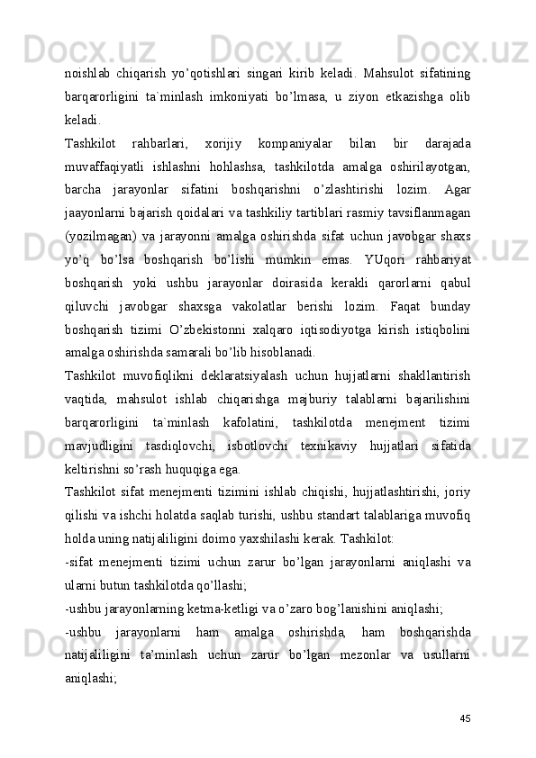 noishlab   chiqarish   yo’qotishlari   singari   kirib   keladi.   Mahsulot   sifatining
barqarorligini   ta`minlash   imkoniyati   bo’lmasa,   u   ziyon   etkazishga   olib
keladi. 
Tashkilot   rahbarlari,   xorijiy   kompaniyalar   bilan   bir   darajada
muvaffaqiyatli   ishlashni   hohlashsa,   tashkilotda   amalga   oshirilayotgan,
barcha   jarayonlar   sifatini   boshqarishni   o’zlashtirishi   lozim.   Agar
jaayonlarni bajarish qoidalari va tashkiliy tartiblari rasmiy tavsiflanmagan
(yozilmagan)   va   jarayonni   amalga   oshirishda   sifat   uchun   javobgar   shaxs
yo’q   bo’lsa   boshqarish   bo’lishi   mumkin   emas.   YUqori   rahbariyat
boshqarish   yoki   ushbu   jarayonlar   doirasida   kerakli   qarorlarni   qabul
qiluvchi   javobgar   shaxsga   vakolatlar   berishi   lozim.   Faqat   bunday
boshqarish   tizimi   O’zbekistonni   xalqaro   iqtisodiyotga   kirish   istiqbolini
amalga oshirishda samarali bo’lib hisoblanadi. 
Tashkilot   muvofiqlikni   deklaratsiyalash   uchun   hujjatlarni   shakllantirish
vaqtida,   mahsulot   ishlab   chiqarishga   majburiy   talablarni   bajarilishini
barqarorligini   ta`minlash   kafolatini,   tashkilotda   menejment   tizimi
mavjudligini   tasdiqlovchi,   isbotlovchi   texnikaviy   hujjatlari   sifatida
keltirishni so’rash huquqiga ega. 
Tashkilot   sifat   menejmenti   tizimini   ishlab   chiqishi,   hujjatlashtirishi,   joriy
qilishi va ishchi holatda saqlab turishi, ushbu standart talablariga muvofiq
holda uning natijaliligini doimo yaxshilashi kerak. Tashkilot: 
-sifat   menejmenti   tizimi   uchun   zarur   bo’lgan   jarayonlarni   aniqlashi   va
ularni butun tashkilotda qo’llashi; 
-ushbu jarayonlarning ketma-ketligi va o’zaro bog’lanishini aniqlashi; 
-ushbu   jarayonlarni   ham   amalga   oshirishda,   ham   boshqarishda
natijaliligini   ta’minlash   uchun   zarur   bo’lgan   mezonlar   va   usullarni
aniqlashi; 
45 
