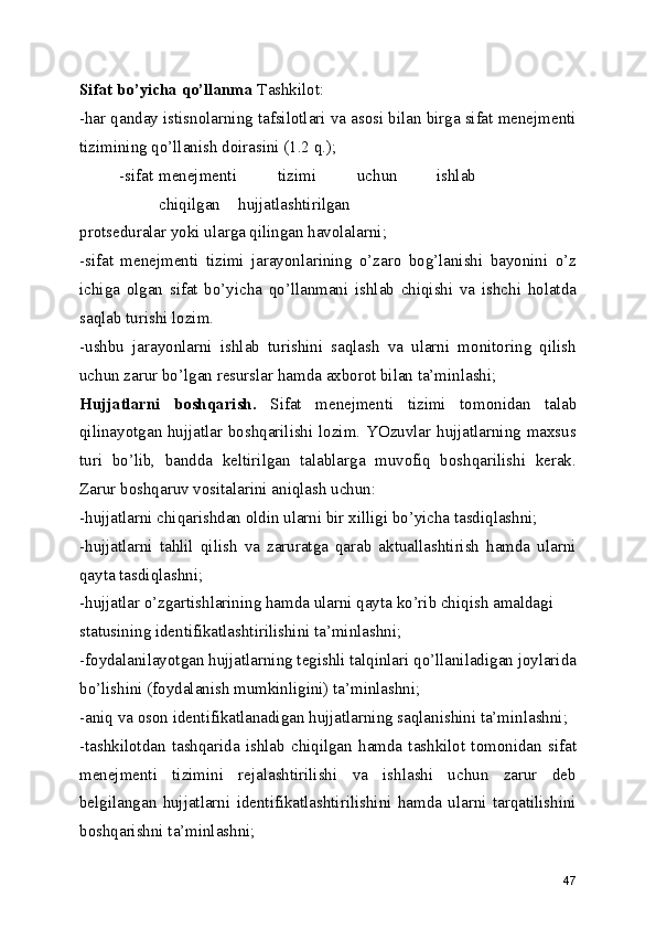 Sifat bo’yicha qo’llanma  Tashkilot: 
-har qanday istisnolarning tafsilotlari va asosi bilan birga sifat menejmenti
tizimining qo’llanish doirasini (1.2 q.); 
-sifat  menejmenti  tizimi  uchun  ishlab  
chiqilgan  hujjatlashtirilgan 
protseduralar yoki ularga qilingan havolalarni; 
-sifat   menejmenti   tizimi   jarayonlarining   o’zaro   bog’lanishi   bayonini   o’z
ichiga   olgan   sifat   bo’yicha   qo’llanmani   ishlab   chiqishi   va   ishchi   holatda
saqlab turishi lozim. 
-ushbu   jarayonlarni   ishlab   turishini   saqlash   va   ularni   monitoring   qilish
uchun zarur bo’lgan resurslar hamda axborot bilan ta’minlashi; 
Hujjatlarni   boshqarish.   Sifat   menejmenti   tizimi   tomonidan   talab
qilinayotgan hujjatlar boshqarilishi lozim. YOzuvlar hujjatlarning maxsus
turi   bo’lib,   bandda   keltirilgan   talablarga   muvofiq   boshqarilishi   kerak.
Zarur boshqaruv vositalarini aniqlash uchun: 
-hujjatlarni chiqarishdan oldin ularni bir xilligi bo’yicha tasdiqlashni; 
-hujjatlarni   tahlil   qilish   va   zaruratga   qarab   aktuallashtirish   hamda   ularni
qayta tasdiqlashni; 
-hujjatlar o’zgartishlarining hamda ularni qayta ko’rib chiqish amaldagi
statusining identifikatlashtirilishini ta’minlashni; 
-foydalanilayotgan hujjatlarning tegishli talqinlari qo’llaniladigan joylarida
bo’lishini (foydalanish mumkinligini) ta’minlashni; 
-aniq va oson identifikatlanadigan hujjatlarning saqlanishini ta’minlashni; 
-tashkilotdan   tashqarida   ishlab   chiqilgan   hamda   tashkilot   tomonidan   sifat
menejmenti   tizimini   rejalashtirilishi   va   ishlashi   uchun   zarur   deb
belgilangan   hujjatlarni   identifikatlashtirilishini   hamda   ularni   tarqatilishini
boshqarishni ta’minlashni; 
47 