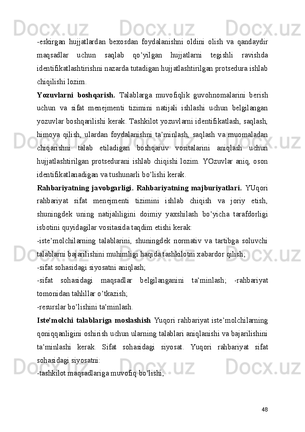 -eskirgan   hujjatlardan   bexosdan   foydalanishni   oldini   olish   va   qandaydir
maqsadlar   uchun   saqlab   qo’yilgan   hujjatlarni   tegishli   ravishda
identifikatlashtirishni nazarda tutadigan hujjatlashtirilgan protsedura ishlab
chiqilishi lozim. 
Yozuvlarni   boshqarish.   Talablarga   muvofiqlik   guvohnomalarini   berish
uchun   va   sifat   menejmenti   tizimini   natijali   ishlashi   uchun   belgilangan
yozuvlar boshqarilishi kerak. Tashkilot yozuvlarni identifikatlash, saqlash,
himoya   qilish,   ulardan   foydalanishni   ta’minlash,   saqlash   va   muomaladan
chiqarishni   talab   etiladigan   boshqaruv   vositalarini   aniqlash   uchun
hujjatlashtirilgan protsedurani ishlab chiqishi lozim. YOzuvlar aniq, oson
identifikatlanadigan va tushunarli bo’lishi kerak. 
Rahbariyatning   javobgarligi.   Rahbariyatning   majburiyatlari.   YUqori
rahbariyat   sifat   menejmenti   tizimini   ishlab   chiqish   va   joriy   etish,
shuningdek   uning   natijaliligini   doimiy   yaxshilash   bo’yicha   tarafdorligi
isbotini quyidagilar vositasida taqdim etishi kerak: 
-iste’molchilarning   talablarini,   shuningdek   normativ   va   tartibga   soluvchi
talablarni bajarilishini muhimligi haqida tashkilotni xabardor qilish; 
-sifat sohasidagi siyosatni aniqlash; 
-sifat   sohasidagi   maqsadlar   belgilanganini   ta’minlash;   -rahbariyat
tomonidan tahlillar o’tkazish; 
-resurslar bo’lishini ta’minlash. 
Iste’molchi  talablariga moslashish   Yuqori rahbariyat  iste’molchilarning
qoniqqanligini oshirish uchun ularning talablari aniqlanishi va bajarilishini
ta’minlashi   kerak.   Sifat   sohasidagi   siyosat.   Yuqori   rahbariyat   sifat
sohasidagi siyosatni: 
-tashkilot maqsadlariga muvofiq bo’lishi; 
48 