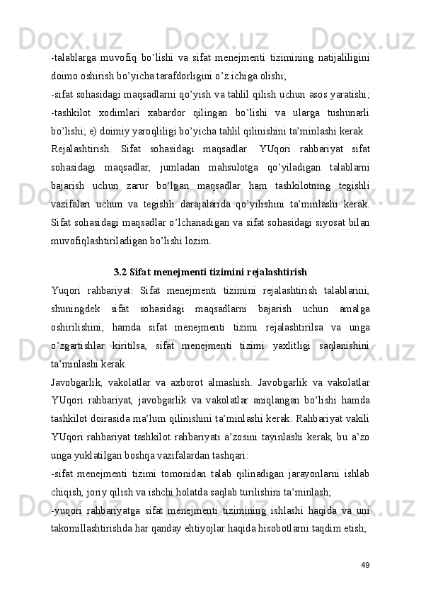 -talablarga   muvofiq   bo’lishi   va   sifat   menejmenti   tizimining   natijaliligini
doimo oshirish bo’yicha tarafdorligini o’z ichiga olishi; 
-sifat sohasidagi maqsadlarni qo’yish va tahlil qilish uchun asos yaratishi;
-tashkilot   xodimlari   xabardor   qilingan   bo’lishi   va   ularga   tushunarli
bo’lishi; e) doimiy yaroqliligi bo’yicha tahlil qilinishini ta’minlashi kerak. 
Rejalashtirish.   Sifat   sohasidagi   maqsadlar.   YUqori   rahbariyat   sifat
sohasidagi   maqsadlar,   jumladan   mahsulotga   qo’yiladigan   talablarni
bajarish   uchun   zarur   bo’lgan   maqsadlar   ham   tashkilotning   tegishli
vazifalari   uchun   va   tegishli   darajalarida   qo’yilishini   ta’minlashi   kerak.
Sifat sohasidagi maqsadlar o’lchanadigan va sifat sohasidagi siyosat bilan
muvofiqlashtiriladigan bo’lishi lozim. 
 
3.2 Sifat menejmenti tizimini rejalashtirish
Yuqori   rahbariyat:   Sifat   menejmenti   tizimini   rejalashtirish   talablarini,
shuningdek   sifat   sohasidagi   maqsadlarni   bajarish   uchun   amalga
oshirilishini,   hamda   sifat   menejmenti   tizimi   rejalashtirilsa   va   unga
o’zgartishlar   kiritilsa,   sifat   menejmenti   tizimi   yaxlitligi   saqlanishini
ta’minlashi kerak. 
Javobgarlik,   vakolatlar   va   axborot   almashish.   Javobgarlik   va   vakolatlar
YUqori   rahbariyat,   javobgarlik   va   vakolatlar   aniqlangan   bo’lishi   hamda
tashkilot doirasida ma’lum qilinishini ta’minlashi kerak. Rahbariyat vakili
YUqori   rahbariyat   tashkilot   rahbariyati   a’zosini   tayinlashi   kerak,   bu   a’zo
unga yuklatilgan boshqa vazifalardan tashqari: 
-sifat   menejmenti   tizimi   tomonidan   talab   qilinadigan   jarayonlarni   ishlab
chiqish, joriy qilish va ishchi holatda saqlab turilishini ta’minlash; 
-yuqori   rahbariyatga   sifat   menejmenti   tizimining   ishlashi   haqida   va   uni
takomillashtirishda har qanday ehtiyojlar haqida hisobotlarni taqdim etish; 
49 
