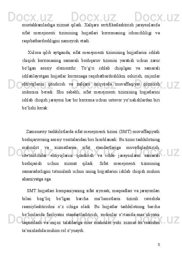 mustahkamlashga   xizmat   qiladi.   Xalqaro   sertifikatlashtirish   jarayonlarida
sifat   menejmenti   tizimining   hujjatlari   korxonaning   ishonchliligi   va
raqobatbardoshligini namoyish etadi.
      Xulosa   qilib   aytganda,   sifat   menejmenti   tizimining   hujjatlarini   ishlab
chiqish   korxonaning   samarali   boshqaruv   tizimini   yaratish   uchun   zarur
bo‘lgan   asosiy   elementdir.   To‘g‘ri   ishlab   chiqilgan   va   samarali
ishlatilayotgan   hujjatlar   korxonaga   raqobatbardoshlikni   oshirish,   mijozlar
ehtiyojlarini   qondirish   va   xalqaro   miqyosda   muvaffaqiyat   qozonish
imkonini   beradi.   Shu   sababli,   sifat   menejmenti   tizimining   hujjatlarini
ishlab chiqish jarayoni har bir korxona uchun ustuvor yo‘nalishlardan biri
bo‘lishi kerak.
    Zamonaviy tashkilotlarda sifat menejmenti tizimi (SMT) muvaffaqiyatli
boshqaruvning asosiy vositalaridan biri hisoblanadi. Bu tizim tashkilotning
mahsulot   va   xizmatlarini   sifat   standartlariga   muvofiqlashtirish,
iste'molchilar   ehtiyojlarini   qondirish   va   ichki   jarayonlarni   samarali
boshqarish   uchun   xizmat   qiladi.   Sifat   menejmenti   tizimining
samaradorligini   ta'minlash   uchun   uning   hujjatlarini   ishlab   chiqish   muhim
ahamiyatga ega.
     SMT  hujjatlari kompaniyaning  sifat siyosati,  maqsadlari va jarayonlari
bilan   bog‘liq   bo‘lgan   barcha   ma’lumotlarni   tizimli   ravishda
rasmiylashtirishni   o‘z   ichiga   oladi.   Bu   hujjatlar   tashkilotning   barcha
bo‘limlarida   faoliyatni   standartlashtirish,   xodimlar   o‘rtasida   mas’uliyatni
taqsimlash   va   mijoz   talablariga   mos   mahsulot   yoki   xizmat   ko‘rsatishni
ta’minlashda muhim rol o‘ynaydi.
5 