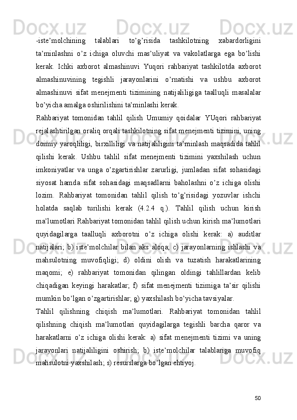 -iste’molchining   talablari   to’g’risida   tashkilotning   xabardorligini
ta’minlashni   o’z   ichiga   oluvchi   mas’uliyat   va   vakolatlarga   ega   bo’lishi
kerak.   Ichki   axborot   almashinuvi   Yuqori   rahbariyat   tashkilotda   axborot
almashinuvining   tegishli   jarayonlarini   o’rnatishi   va   ushbu   axborot
almashinuvi   sifat   menejmenti   tizimining   natijaliligiga   taalluqli   masalalar
bo’yicha amalga oshirilishini ta’minlashi kerak. 
Rahbariyat   tomonidan   tahlil   qilish   Umumiy   qoidalar   YUqori   rahbariyat
rejalashtirilgan oraliq orqali tashkilotning sifat menejmenti tizimini, uning
doimiy yaroqliligi, birxilliligi va natijaliligini ta’minlash  maqsadida tahlil
qilishi   kerak.   Ushbu   tahlil   sifat   menejmenti   tizimini   yaxshilash   uchun
imkoniyatlar   va   unga   o’zgartirishlar   zarurligi,   jumladan   sifat   sohasidagi
siyosat   hamda   sifat   sohasidagi   maqsadlarni   baholashni   o’z   ichiga   olishi
lozim.   Rahbariyat   tomonidan   tahlil   qilish   to’g’risidagi   yozuvlar   ishchi
holatda   saqlab   turilishi   kerak   (4.2.4   q.).   Tahlil   qilish   uchun   kirish
ma’lumotlari Rahbariyat tomonidan tahlil qilish uchun kirish ma’lumotlari
quyidagilarga   taalluqli   axborotni   o’z   ichiga   olishi   kerak:   a)   auditlar
natijalari;   b)   iste’molchilar   bilan   aks   aloqa;   c)   jarayonlarning   ishlashi   va
mahsulotning   muvofiqligi;   d)   oldini   olish   va   tuzatish   harakatlarining
maqomi;   e)   rahbariyat   tomonidan   qilingan   oldingi   tahlillardan   kelib
chiqadigan   keyingi   harakatlar;   f)   sifat   menejmenti   tizimiga   ta’sir   qilishi
mumkin bo’lgan o’zgartirishlar; g) yaxshilash bo’yicha tavsiyalar. 
Tahlil   qilishning   chiqish   ma’lumotlari.   Rahbariyat   tomonidan   tahlil
qilishning   chiqish   ma’lumotlari   quyidagilarga   tegishli   barcha   qaror   va
harakatlarni   o’z   ichiga   olishi   kerak:   a)   sifat   menejmenti   tizimi   va   uning
jarayonlari   natijaliligini   oshirish;   b)   iste’molchilar   talablariga   muvofiq
mahsulotni yaxshilash; s) resurslarga bo’lgan ehtiyoj. 
50 