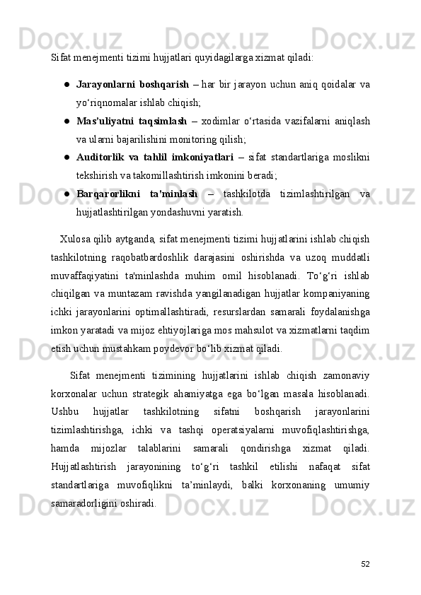 Sifat menejmenti tizimi hujjatlari quyidagilarga xizmat qiladi:
● Jarayonlarni boshqarish   – har bir jarayon uchun aniq qoidalar va
yo‘riqnomalar ishlab chiqish;
● Mas’uliyatni   taqsimlash   –   xodimlar   o‘rtasida   vazifalarni   aniqlash
va ularni bajarilishini monitoring qilish;
● Auditorlik   va   tahlil   imkoniyatlari   –   sifat   standartlariga   moslikni
tekshirish va takomillashtirish imkonini beradi;
● Barqarorlikni   ta'minlash   –   tashkilotda   tizimlashtirilgan   va
hujjatlashtirilgan yondashuvni yaratish.
   Xulosa qilib aytganda, sifat menejmenti tizimi hujjatlarini ishlab chiqish
tashkilotning   raqobatbardoshlik   darajasini   oshirishda   va   uzoq   muddatli
muvaffaqiyatini   ta'minlashda   muhim   omil   hisoblanadi.   To‘g‘ri   ishlab
chiqilgan   va   muntazam   ravishda   yangilanadigan   hujjatlar   kompaniyaning
ichki   jarayonlarini   optimallashtiradi,   resurslardan   samarali   foydalanishga
imkon yaratadi va mijoz ehtiyojlariga mos mahsulot va xizmatlarni taqdim
etish uchun mustahkam poydevor bo‘lib xizmat qiladi.
      Sifat   menejmenti   tizimining   hujjatlarini   ishlab   chiqish   zamonaviy
korxonalar   uchun   strategik   ahamiyatga   ega   bo‘lgan   masala   hisoblanadi.
Ushbu   hujjatlar   tashkilotning   sifatni   boshqarish   jarayonlarini
tizimlashtirishga,   ichki   va   tashqi   operatsiyalarni   muvofiqlashtirishga,
hamda   mijozlar   talablarini   samarali   qondirishga   xizmat   qiladi.
Hujjatlashtirish   jarayonining   to‘g‘ri   tashkil   etilishi   nafaqat   sifat
standartlariga   muvofiqlikni   ta’minlaydi,   balki   korxonaning   umumiy
samaradorligini oshiradi.
52 