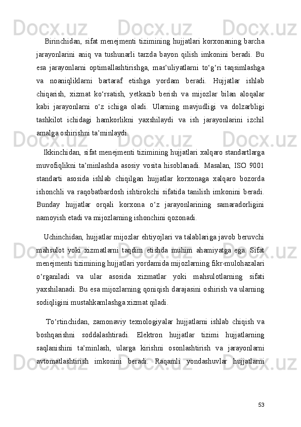      Birinchidan,  sifat  menejmenti   tizimining   hujjatlari   korxonaning  barcha
jarayonlarini   aniq   va   tushunarli   tarzda   bayon   qilish   imkonini   beradi.   Bu
esa   jarayonlarni   optimallashtirishga,   mas’uliyatlarni   to‘g‘ri   taqsimlashga
va   noaniqliklarni   bartaraf   etishga   yordam   beradi.   Hujjatlar   ishlab
chiqarish,   xizmat   ko‘rsatish,   yetkazib   berish   va   mijozlar   bilan   aloqalar
kabi   jarayonlarni   o‘z   ichiga   oladi.   Ularning   mavjudligi   va   dolzarbligi
tashkilot   ichidagi   hamkorlikni   yaxshilaydi   va   ish   jarayonlarini   izchil
amalga oshirishni ta’minlaydi.
     Ikkinchidan, sifat menejmenti tizimining hujjatlari xalqaro standartlarga
muvofiqlikni   ta’minlashda   asosiy   vosita   hisoblanadi.   Masalan,   ISO   9001
standarti   asosida   ishlab   chiqilgan   hujjatlar   korxonaga   xalqaro   bozorda
ishonchli   va   raqobatbardosh   ishtirokchi   sifatida   tanilish   imkonini   beradi.
Bunday   hujjatlar   orqali   korxona   o‘z   jarayonlarining   samaradorligini
namoyish etadi va mijozlarning ishonchini qozonadi.
     Uchinchidan, hujjatlar mijozlar ehtiyojlari va talablariga javob beruvchi
mahsulot   yoki   xizmatlarni   taqdim   etishda   muhim   ahamiyatga   ega.   Sifat
menejmenti tizimining hujjatlari yordamida mijozlarning fikr-mulohazalari
o‘rganiladi   va   ular   asosida   xizmatlar   yoki   mahsulotlarning   sifati
yaxshilanadi. Bu esa mijozlarning qoniqish darajasini oshirish va ularning
sodiqligini mustahkamlashga xizmat qiladi.
      To‘rtinchidan,   zamonaviy   texnologiyalar   hujjatlarni   ishlab   chiqish   va
boshqarishni   soddalashtiradi.   Elektron   hujjatlar   tizimi   hujjatlarning
saqlanishini   ta’minlash,   ularga   kirishni   osonlashtirish   va   jarayonlarni
avtomatlashtirish   imkonini   beradi.   Raqamli   yondashuvlar   hujjatlarni
53 