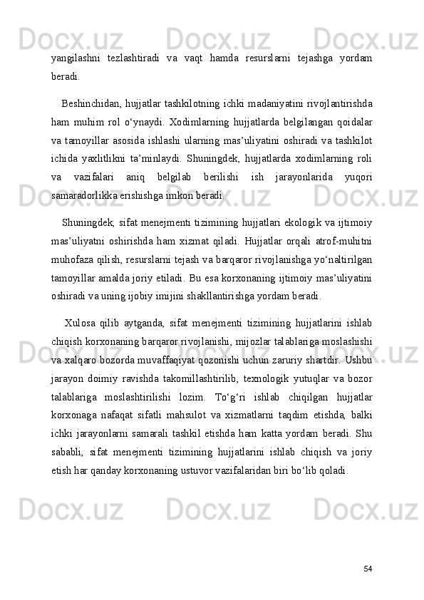 yangilashni   tezlashtiradi   va   vaqt   hamda   resurslarni   tejashga   yordam
beradi.
     Beshinchidan, hujjatlar tashkilotning ichki madaniyatini rivojlantirishda
ham   muhim   rol   o‘ynaydi.   Xodimlarning   hujjatlarda   belgilangan   qoidalar
va  tamoyillar  asosida  ishlashi  ularning  mas’uliyatini  oshiradi va  tashkilot
ichida   yaxlitlikni   ta’minlaydi.   Shuningdek,   hujjatlarda   xodimlarning   roli
va   vazifalari   aniq   belgilab   berilishi   ish   jarayonlarida   yuqori
samaradorlikka erishishga imkon beradi.
     Shuningdek, sifat menejmenti tizimining hujjatlari ekologik va ijtimoiy
mas’uliyatni   oshirishda   ham   xizmat   qiladi.   Hujjatlar   orqali   atrof-muhitni
muhofaza qilish, resurslarni tejash va barqaror rivojlanishga yo‘naltirilgan
tamoyillar amalda joriy etiladi. Bu esa korxonaning ijtimoiy mas’uliyatini
oshiradi va uning ijobiy imijini shakllantirishga yordam beradi.
      Xulosa   qilib   aytganda,   sifat   menejmenti   tizimining   hujjatlarini   ishlab
chiqish korxonaning barqaror rivojlanishi, mijozlar talablariga moslashishi
va xalqaro bozorda muvaffaqiyat qozonishi uchun zaruriy shartdir. Ushbu
jarayon   doimiy   ravishda   takomillashtirilib,   texnologik   yutuqlar   va   bozor
talablariga   moslashtirilishi   lozim.   To‘g‘ri   ishlab   chiqilgan   hujjatlar
korxonaga   nafaqat   sifatli   mahsulot   va   xizmatlarni   taqdim   etishda,   balki
ichki   jarayonlarni   samarali   tashkil   etishda   ham   katta   yordam   beradi.   Shu
sababli,   sifat   menejmenti   tizimining   hujjatlarini   ishlab   chiqish   va   joriy
etish har qanday korxonaning ustuvor vazifalaridan biri bo‘lib qoladi.
54 