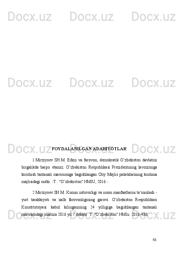FOYDALANILGAN ADABIYOTLAR
1.Mirziyoev   SH.M.   Erkin   va   farovon,   demokratik   O’zbekiston   davlatini
birgalikda   barpo   etamiz.   O’zbekiston   Respublikasi   Prezidentining   lavozimiga
kirishish   tantanali   marosimiga   bagishlangan   Oliy   Majlis   palatalarining   kushma
majlisidagi nutki. -T.: "O’zbekiston" NMIU, 2016.- 
2.Mirziyoev SH.M. Konun ustuvorligi va inson manfaatlarini ta’minlash -
yurt   tarakkiyoti   va   xalk   farovonligining   garovi.   O’zbekiston   Respublikasi
Konstitutsiyasi   kabul   kilinganining   24   yilligiga   bagishlangan   tantanali
marosimdagi maruza 2016 yil 7 dekabr. T: "O’zbekiston" NMIu. 2016-486. 
55 