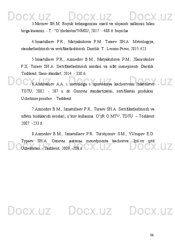 3.Mirziev   SH.M.   Buyuk   kelajagimizni   mard   va   olijanob   xalkimiz   bilan
birga kuramiz. - T.: "O’zbekiston"NMIU, 2017. - 488 6. buyicha 
4.Ismatullaev   P.R.,   Matyakubova   P.M.   Turaev   SH.A.   Metrologiya,
standartlashtirish va sertifikatlashtirish. Dasrlik. T.: Lesson-Press, 2015.423 
5.Ismatullaev   P.R.,   Axmedov   B.M.,   Matyakubova   P.M.,   Xamrokulov
F.X.   Turaev   SH.A.   Sertifikatlashtirish   asoslari   va   sifat   menejmenti.   Darslik.
Toshkent, Sano-standart, 2014. - 330 6. 
6.Abduvaliev   A.A.   i   metrologii   i   upravleniya   kachestvom   Izdatelstvo
TGTU,   2002.   -   287   s.   dr.   Osnovы   standartizatsii,   sertifikatsii   produksii.
Uchebnoe posobie. - Tashkent: 
7.Axmedov  B.M.,   Ismatullaev  P.R.,  Turaev   SH.A.  Sertifikatlashtirish  va
sifatni boshkarish asoslari, o’kuv kullanma. O’zR O MTV; TDTU. – Toshkent
2007. -233 6. 
8.Axmedov   B.M.,   Ismatullaev   P.R.   Turobjonov   S.M.,   YUsupov   E.D.
Typaev   SH.A.   Osnovы   sistemы   menedjmenta   kachestva.   Izd-vo   iptd
Uzbekistan. - Tashkent, 2009. -208 s. 
56 