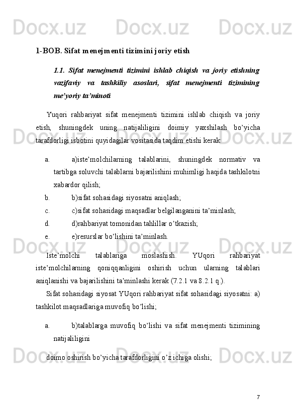 1-BOB. Sifat menejmenti tizimini joriy etish
1.1.   Sifat   menejmenti   tizimini   ishlab   chiqish   va   joriy   etishning
vazifaviy   va   tashkiliy   asoslari,   sifat   menejmenti   tizimining
me’yoriy ta’minoti
Yuqori   rahbariyat   sifat   menejmenti   tizimini   ishlab   chiqish   va   joriy
etish,   shuningdek   uning   natijaliligini   doimiy   yaxshilash   bo’yicha
tarafdorligi isbotini quyidagilar vositasida taqdim etishi kerak: 
a. a)iste’molchilarning   talablarini,   shuningdek   normativ   va
tartibga soluvchi talablarni bajarilishini muhimligi haqida tashkilotni
xabardor qilish; 
b. b)sifat sohasidagi siyosatni aniqlash; 
c. c)sifat sohasidagi maqsadlar belgilanganini ta’minlash; 
d. d)rahbariyat tomonidan tahlillar o’tkazish; 
e. e)resurslar bo’lishini ta’minlash. 
Iste’molchi   talablariga   moslashish.   YUqori   rahbariyat
iste’molchilarning   qoniqqanligini   oshirish   uchun   ularning   talablari
aniqlanishi va bajarilishini ta’minlashi kerak (7.2.1 va 8.2.1 q.). 
Sifat sohasidagi siyosat   YUqori rahbariyat sifat sohasidagi siyosatni: a)
tashkilot maqsadlariga muvofiq bo’lishi; 
a. b)talablarga   muvofiq   bo’lishi   va   sifat   menejmenti   tizimining
natijaliligini 
doimo oshirish bo’yicha tarafdorligini o’z ichiga olishi; 
7 