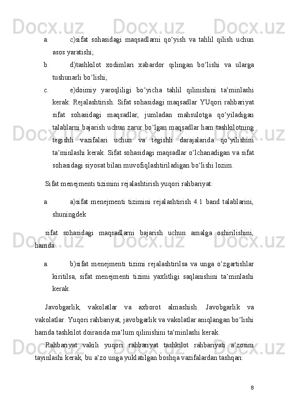a. c)sifat   sohasidagi   maqsadlarni   qo’yish   va   tahlil   qilish   uchun
asos yaratishi; 
b. d)tashkilot   xodimlari   xabardor   qilingan   bo’lishi   va   ularga
tushunarli bo’lishi; 
c. e)doimiy   yaroqliligi   bo’yicha   tahlil   qilinishini   ta’minlashi
kerak.   Rejalashtirish.   Sifat  sohasidagi  maqsadlar   YUqori   rahbariyat
sifat   sohasidagi   maqsadlar,   jumladan   mahsulotga   qo’yiladigan
talablarni bajarish uchun zarur bo’lgan maqsadlar ham tashkilotning
tegishli   vazifalari   uchun   va   tegishli   darajalarida   qo’yilishini
ta’minlashi kerak. Sifat sohasidagi maqsadlar o’lchanadigan va sifat
sohasidagi siyosat bilan muvofiqlashtiriladigan bo’lishi lozim. 
Sifat menejmenti tizimini rejalashtirish yuqori rahbariyat: 
a. a)sifat   menejmenti   tizimini   rejalashtirish   4.1   band   talablarini,
shuningdek 
sifat   sohasidagi   maqsadlarni   bajarish   uchun   amalga   oshirilishini,
hamda 
a. b)sifat   menejmenti   tizimi   rejalashtirilsa   va   unga   o’zgartishlar
kiritilsa,   sifat   menejmenti   tizimi   yaxlitligi   saqlanishini   ta’minlashi
kerak. 
Javobgarlik,   vakolatlar   va   axborot   almashish.   Javobgarlik   va
vakolatlar. Yuqori rahbariyat, javobgarlik va vakolatlar aniqlangan bo’lishi
hamda tashkilot doirasida ma’lum qilinishini ta’minlashi kerak. 
Rahbariyat   vakili   yuqori   rahbariyat   tashkilot   rahbariyati   a’zosini
tayinlashi kerak, bu a’zo unga yuklatilgan boshqa vazifalardan tashqari: 
8 