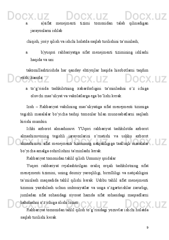 a. a)sifat   menejmenti   tizimi   tomonidan   talab   qilinadigan
jarayonlarni ishlab 
chiqish, joriy qilish va ishchi holatda saqlab turilishini ta’minlash; 
a. b)yuqori   rahbariyatga   sifat   menejmenti   tizimining   ishlashi
haqida va uni 
takomillashtirishda   har   qanday   ehtiyojlar   haqida   hisobotlarni   taqdim
etish; hamda 
a. to’g’risida   tashkilotning   xabardorligini   ta’minlashni   o’z   ichiga
oluvchi mas’uliyat va vakolatlarga ega bo’lishi kerak. 
Izoh   –   Rahbariyat   vakilining   mas’uliyatiga   sifat   menejmenti   tizimiga
tegishli   masalalar   bo’yicha   tashqi   tomonlar   bilan   munosabatlarni   saqlash
kirishi mumkin. 
Ichki   axborot   almashinuvi   YUqori   rahbariyat   tashkilotda   axborot
almashinuvining   tegishli   jarayonlarini   o’rnatishi   va   ushbu   axborot
almashinuvi   sifat   menejmenti   tizimining   natijaliligiga   taalluqli   masalalar
bo’yicha amalga oshirilishini ta’minlashi kerak. 
Rahbariyat tomonidan tahlil qilish Umumiy qoidalar 
Yuqori   rahbariyat   rejalashtirilgan   oraliq   orqali   tashkilotning   sifat
menejmenti   tizimini,   uning   doimiy   yaroqliligi,   birxilliligi   va   natijaliligini
ta’minlash   maqsadida   tahlil   qilishi   kerak.   Ushbu   tahlil   sifat   menejmenti
tizimini   yaxshilash   uchun   imkoniyatlar   va   unga   o’zgartirishlar   zarurligi,
jumladan   sifat   sohasidagi   siyosat   hamda   sifat   sohasidagi   maqsadlarni
baholashni o’z ichiga olishi lozim. 
Rahbariyat tomonidan tahlil qilish to’g’risidagi yozuvlar ishchi holatda
saqlab turilishi kerak.  
9 