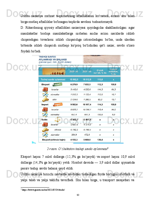 Ushbu   nazariya   mehnat   taqsimotining   afzalliklarini   ko'rsatadi,   ammo   shu   bilan
birga mutlaq afzalliklar bo'lmagan taqdirda savdoni tushuntirmaydi.
D.   Rikardoning   qiyosiy   afzalliklari   nazariyasi   quyidagicha   shakllantirilgan:   agar
mamlakatlar   boshqa   mamlakatlarga   nisbatan   ancha   arzon   narxlarda   ishlab
chiqaradigan   tovarlarni   ishlab   chiqarishga   ixtisoslashgan   bo'lsa,   unda   ulardan
bittasida   ishlab   chiqarish   mutlaqo   ko'proq   bo'lishidan   qat'i   nazar,   savdo   o'zaro
foydali bo'ladi.
2-rasm. O‘zbekiston tashqi savdo aylanmasi 3
Eksport   hajmi   7   mlrd   dollarga   (12,3%   ga   ko‘paydi)   va   import   hajmi   10,9   mlrd
dollarga (14,3% ga ko‘paydi) yetdi. Hisobot davrida   — 3,9 mlrd dollar qiymatida
passiv tashqi savdo balansi qayd etildi.
Ushbu nazariya birinchi navbatda savdodan tushadigan foyda borligini isbotladi va
yalpi   talab   va   yalpi   taklifni   tavsifladi.   Shu   bilan   birga,   u   transport   xarajatlari   va
3
 https://www.gazeta.uz/oz/2021/07/24/trade/
10 