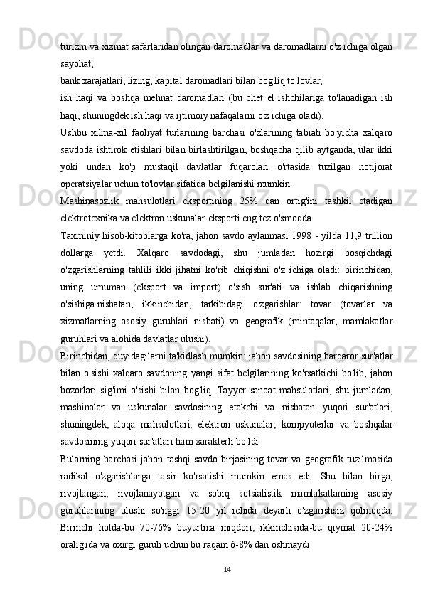 turizm va xizmat safarlaridan olingan daromadlar va daromadlarni o'z ichiga olgan
sayohat;
bank xarajatlari, lizing, kapital daromadlari bilan bog'liq to'lovlar;
ish   haqi   va   boshqa   mehnat   daromadlari   (bu   chet   el   ishchilariga   to'lanadigan   ish
haqi, shuningdek ish haqi va ijtimoiy nafaqalarni o'z ichiga oladi).
Ushbu   xilma-xil   faoliyat   turlarining   barchasi   o'zlarining   tabiati   bo'yicha   xalqaro
savdoda ishtirok etishlari bilan birlashtirilgan, boshqacha qilib aytganda, ular ikki
yoki   undan   ko'p   mustaqil   davlatlar   fuqarolari   o'rtasida   tuzilgan   notijorat
operatsiyalar uchun to'lovlar sifatida belgilanishi mumkin.
Mashinasozlik   mahsulotlari   eksportining   25%   dan   ortig'ini   tashkil   etadigan
elektrotexnika va elektron uskunalar eksporti eng tez o'smoqda.
Taxminiy hisob-kitoblarga ko'ra, jahon savdo aylanmasi 1998 - yilda 11,9 trillion
dollarga   yetdi.   Xalqaro   savdodagi,   shu   jumladan   hozirgi   bosqichdagi
o'zgarishlarning   tahlili   ikki   jihatni   ko'rib   chiqishni   o'z   ichiga   oladi:   birinchidan,
uning   umuman   (eksport   va   import)   o'sish   sur'ati   va   ishlab   chiqarishning
o'sishiga   nisbatan ;   ikkinchidan,   tarkibidagi   o'zgarishlar:   tovar   (tovarlar   va
xizmatlarning   asosiy   guruhlari   nisbati)   va   geografik   (mintaqalar,   mamlakatlar
guruhlari va alohida davlatlar ulushi).
Birinchidan, quyidagilarni ta'kidlash mumkin: jahon savdosining barqaror sur'atlar
bilan   o'sishi   xalqaro   savdoning   yangi   sifat   belgilarining   ko'rsatkichi   bo'lib,   jahon
bozorlari   sig'imi   o'sishi   bilan   bog'liq.   Tayyor   sanoat   mahsulotlari,   shu   jumladan,
mashinalar   va   uskunalar   savdosining   etakchi   va   nisbatan   yuqori   sur'atlari,
shuningdek,   aloqa   mahsulotlari,   elektron   uskunalar,   kompyuterlar   va   boshqalar
savdosining yuqori sur'atlari ham xarakterli bo'ldi.
Bularning   barchasi   jahon   tashqi   savdo   birjasining   tovar   va   geografik   tuzilmasida
radikal   o'zgarishlarga   ta'sir   ko'rsatishi   mumkin   emas   edi.   Shu   bilan   birga,
rivojlangan,   rivojlanayotgan   va   sobiq   sotsialistik   mamlakatlarning   asosiy
guruhlarining   ulushi   so'nggi   15-20   yil   ichida   deyarli   o'zgarishsiz   qolmoqda.
Birinchi   holda-bu   70-76%   buyurtma   miqdori,   ikkinchisida-bu   qiymat   20-24%
oralig'ida va oxirgi guruh uchun bu raqam 6-8% dan oshmaydi.
14 