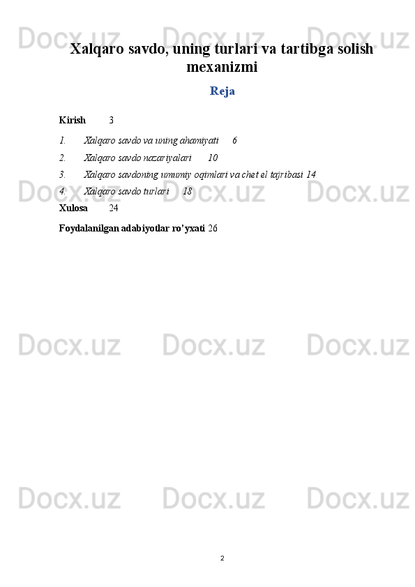 Xalqaro savdo, uning turlari va tartibga solish
mexanizmi
Reja
Kirish 3
1. Xalqaro savdo va uning ahamiyati 6
2. Xalqaro savdo nazariyalari  10
3. Xalqaro savdoning umumiy oqimlari va chet el tajribasi 1 4
4. Xalqaro savdo turlari  18
Xulosa 24
Foydalanilgan adabiyotlar ro’yxati 26
2