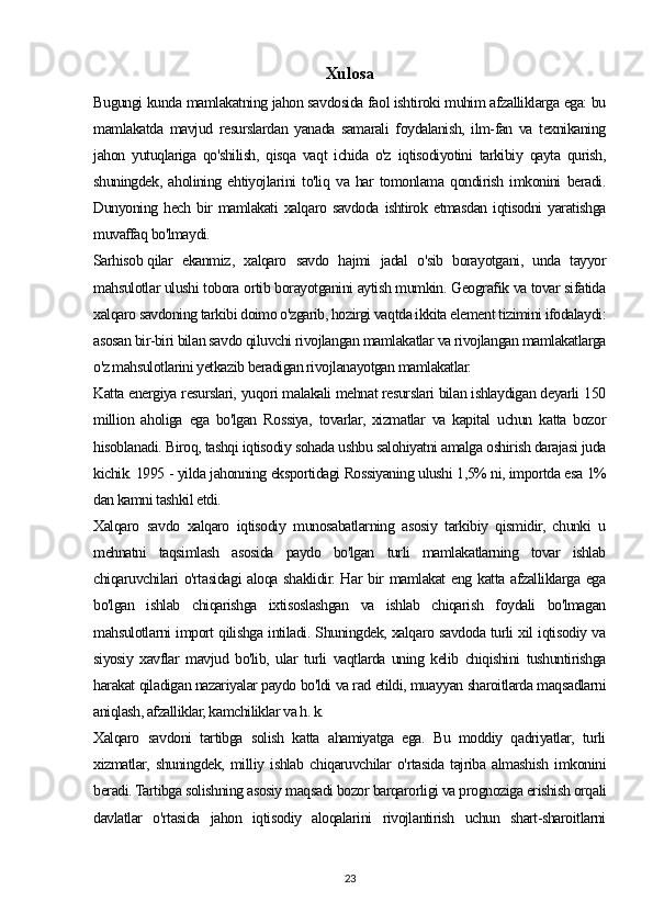 Xulosa
Bugungi kunda mamlakatning jahon savdosida faol ishtiroki muhim afzalliklarga ega: bu
mamlakatda   mavjud   resurslardan   yanada   samarali   foydalanish,   ilm-fan   va   texnikaning
jahon   yutuqlariga   qo'shilish,   qisqa   vaqt   ichida   o'z   iqtisodiyotini   tarkibiy   qayta   qurish,
shuningdek,   aholining   ehtiyojlarini   to'liq   va   har   tomonlama   qondirish   imkonini   beradi.
Dunyoning  hech   bir   mamlakati   xalqaro  savdoda   ishtirok   etmasdan   iqtisodni   yaratishga
muvaffaq bo'lmaydi.
Sarhisob   qilar   ekanmiz ,   xalqaro   savdo   hajmi   jadal   o'sib   borayotgani,   unda   tayyor
mahsulotlar ulushi tobora ortib borayotganini aytish mumkin. Geografik va tovar sifatida
xalqaro savdoning tarkibi doimo o'zgarib, hozirgi vaqtda ikkita element tizimini ifodalaydi:
asosan bir-biri bilan savdo qiluvchi rivojlangan mamlakatlar va rivojlangan mamlakatlarga
o'z mahsulotlarini yetkazib beradigan rivojlanayotgan mamlakatlar.
Katta energiya resurslari, yuqori malakali mehnat resurslari bilan ishlaydigan deyarli 150
million   aholiga   ega   bo'lgan   Rossiya,   tovarlar,   xizmatlar   va   kapital   uchun   katta   bozor
hisoblanadi. Biroq, tashqi iqtisodiy sohada ushbu salohiyatni amalga oshirish darajasi juda
kichik. 1995 - yilda jahonning eksportidagi Rossiyaning ulushi 1,5% ni, importda esa 1%
dan kamni tashkil etdi.
Xalqaro   savdo   xalqaro   iqtisodiy   munosabatlarning   asosiy   tarkibiy   qismidir,   chunki   u
mehnatni   taqsimlash   asosida   paydo   bo'lgan   turli   mamlakatlarning   tovar   ishlab
chiqaruvchilari  o'rtasidagi  aloqa shaklidir. Har  bir  mamlakat eng katta afzalliklarga ega
bo'lgan   ishlab   chiqarishga   ixtisoslashgan   va   ishlab   chiqarish   foydali   bo'lmagan
mahsulotlarni import qilishga intiladi. Shuningdek, xalqaro savdoda turli xil iqtisodiy va
siyosiy   xavflar   mavjud   bo'lib,   ular   turli   vaqtlarda   uning   kelib   chiqishini   tushuntirishga
harakat qiladigan nazariyalar paydo bo'ldi va rad etildi, muayyan sharoitlarda maqsadlarni
aniqlash, afzalliklar, kamchiliklar va h. k.
Xalqaro   savdoni   tartibga   solish   katta   ahamiyatga   ega.   Bu   moddiy   qadriyatlar,   turli
xizmatlar,   shuningdek,   milliy   ishlab   chiqaruvchilar   o'rtasida   tajriba   almashish   imkonini
beradi. Tartibga solishning asosiy maqsadi bozor barqarorligi va prognoziga erishish orqali
davlatlar   o'rtasida   jahon   iqtisodiy   aloqalarini   rivojlantirish   uchun   shart-sharoitlarni
23 