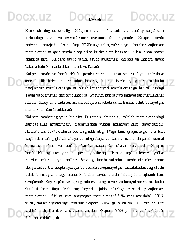 Kirish
Kurs   ishining   dolzarbligi :   Xalqaro   savdo   —   bu   turli   davlat-milliy   xo jaliklariʻ
o rtasidagi   tovar   va   xizmatlarning   ayirboshlash   jarayonidir.   Xalqaro   savdo	
ʻ
qadimdan mavjud bo lsada, faqat XIX asrga kelib, ya ni deyarli barcha rivojlangan	
ʻ ʼ
mamlakatlar   xalqaro   savdo   aloqalarida   ishtirok   eta   boshlashi   bilan   jahon   bozori
shakliga   kirdi.   Xalqaro   savdo   tashqi   savdo   aylanmasi,   eksport   va   import,   savdo
balansi kabi ko rsatkichlar bilan tavsiflanadi.	
ʻ
Xalqaro   savdo   va   hamkorlik   ko‘pchilik   mamlakatlarga   yuqori   foyda   ko‘rishiga
asos   bo‘lib   kelmoqda,   masalan   bugungi   kunda   rivojlanayotgan   mamlakatlar
rivojlangan   mamlakatlarga   va   o‘tish   iqtisodiyoti   mamlakatlariga   har   xil   turdagi
Tovar va xizmatlar eksport qilmoqda. Bugungi kunda rivojlanayotgan mamlakatlar
ichidan Xitoy va Hindiston asosan xalqaro savdoda uushi keskin oshib borayotgan
mamlakatlardan hisoblanadi.
Xalqaro   savdoning   yana   bir   afzallik   tomoni   shundaki,   ko‘plab   mamlakatlardagi
kambag‘allik   muammosini   qisqartirishga   yuqori   axamiyat   kasb   etayotganidir.
Hindistonda   60-70-yillarda   kambag‘allik   atigi   1%ga   ham   qisqarmagan,   ma‘lum
vaqtlardan so‘ng globalizatsiya va integratsiya yordamida ishlab chiqarish xizmat
ko‘rsatish   talim   va   boshqa   barcha   soxalarda   o‘sish   kuzatiladi.   Xalqaro
hamkorlikning   kuchayishi   natijasida   yaxshiroq   ta‘lim   va   sog‘lik   tizimini   yo‘lga
qo‘yish   imkoni   paydo   bo‘ladi.   Bugungi   kunda   xalqalaro   savdo   aloqalar   tobora
chuqurlashib bormoqda ayniqsa bu borada rivojanayotgan mamlakatlarning ulushi
oshib   bormoqda.   Bizga   malumki   tashqi   savdo   o‘sishi   bilan   jahon   iqtisodi   ham
rivojlanadi. Export jihatdan qaraganda rivojlangan va rivojlanayotgan mamlakatlar
ikkalasi   ham   faqat   kichikroq   hajmda   ijobiy   o‘sishga   erishadi   (rivojlangan
mamlakatlar   1.5%   va   rivojlanayotgan   mamlakatlar3.3   %   mos   ravishda).   2013-
yilda,   dollar   qiymatidagi   tovarlar   eksporti   2.8%   ga   o‘sdi   va   18.8   trln   dollarni
tashkil   qildi;   Bu   davrda   savdo   xizmatlari   eksporti   5.5%ga   o‘sdi   va   bu   4.6   trln
dollarni tashkil qildi.
3