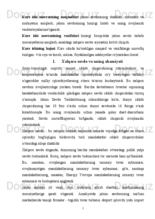 Kurs   ishi   mavzusining   maqsadlari :   jahon   savdosining   shakllari,   ma'nolari   va
mohiyatini   aniqlash;   jahon   savdosining   hozirgi   holati   va   uning   rivojlanish
tendentsiyalarinio'rganish.
Kurs   ishi   mavzusining   vazifalari :   hozirgi   bosqichda   jahon   savdo   tarkibi
xususiyatlarini aniqlash; amaldagi xalqaro savdo siyosatini ko'rib chiqish.
Kurs   ishining   hajmi :   Kurs   ishida   ko'rsatilgan   maqsad   va   vazifalarga   muvofiq
tuzilgan: 4 ta reja va kirish, xulosa, foydalanilgan adabiyotlar ro'yxatidan iborat.
1. Xalqaro savdo va uning ahamiyati
Ilmiy-texnologik   inqilob,   sanoat   ishlab   chiqarishining   ixtisoslashuvi   va
kooperatsiyasi   ta'sirida   mamlakatlar   iqtisodiyotida   ro'y   berayotgan   tarkibiy
o'zgarishlar   milliy   iqtisodiyotlarning   o'zaro   ta'sirini   kuchaytiradi.   Bu   xalqaro
savdoni   rivojlantirishga   yordam   beradi.   Barcha   davlatlararo   tovarlar   oqimining
harakatlanishida   vositachilik   qiladigan   xalqaro   savdo   ishlab   chiqarishdan   tezroq
o'smoqda.   Jahon   Savdo   Tashkilotining   izlanishlariga   ko'ra,   dunyo   ishlab
chiqarishining   har   10   foiz   o'sishi   uchun   dunyo   savdosida   16   foizga   o'sish
kuzatilmoqda.   Bu   uning   rivojlanishi   uchun   yanada   qulay   shart-sharoitlarni
yaratadi.   Savdo   muvaffaqiyatsiz   bo'lganda,   ishlab   chiqarish   rivojlanishi
sekinlashadi.
Xalqaro   savdo   -   bu   xalqaro   mehnat   taqsimoti   asosida   vujudga   kelgan   va   o'zaro
iqtisodiy   bog'liqligini   bildiruvchi   turli   mamlakatlar   ishlab   chiqaruvchilari
o'rtasidagi aloqa shaklidir.
Xalqaro   savdo   deganda,   dunyoning   barcha   mamlakatlari   o'rtasidagi   pullik   yalpi
savdo tushuniladi. Biroq, xalqaro savdo tushunchasi tor ma'noda ham qo'llaniladi.
Bu,   masalan,   rivojlangan   mamlakatlarning   umumiy   tovar   aylanmasi,
rivojlanayotgan   mamlakatlarning   umumiy   tovar   aylanmasi,   qit'a,   mintaqa
mamlakatlarining,   masalan,   Sharqiy   Yevropa   mamlakatlarining   umumiy   tovar
aylanmasi va boshqalarni anglatadi.
Jahon   narxlari   yil   vaqti,   joyi,   tovarlarni   sotish   shartlari,   shartnomaning
xususiyatlariga   qarab   o'zgaradi.   Amaliyotda   jahon   savdosining   ma'lum
markazlarida taniqli firmalar - tegishli tovar turlarini eksport qiluvchi yoki import
5
