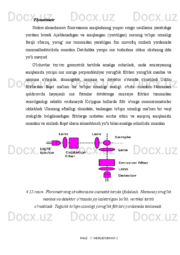   Flyuorimetr
Stokes almashinuvi  flüoresansni  aniqlashning yuqori  sezgir  usullarini  yaratishga
yordam   beradi.   Ajablanadigan   va   aniqlangan   (yoritilgan)   nurning   to'lqin   uzunligi
farqli   o'laroq,   yorug'   nur   tomonidan   yaratilgan   fon   muvofiq   sozlash   yordamida
minimallashtirilishi   mumkin.   Datchikka   yorqin   nur   tushishini   oldini   olishning   ikki
yo'li mavjud:
O'lchovlar   tez-tez   geometrik   tartibda   amalga   oshiriladi,   unda   emissiyaning
aniqlanishi   yorqin   nur   nuriga   perpendikulyar   yorug'lik   filtrlari   yorug'lik   manbai   va
namuna   o'rtasida,   shuningdek,   namuna   va   detektor   o'rtasida   o'rnatiladi.   Ushbu
filtrlardan   faqat   ma'lum   bir   to'lqin   uzunligi   oralig'i   o'tishi   mumkin.   Namunani
qoldiruvchi   hayajonli   nur   fotonlar   detektorga   emissiya   filtrlari   tomonidan
emirilganligi   sababli   erishmaydi   Ko'pgina   hollarda   filtr   o'rniga   monoxromatorlar
ishlatiladi.   Ularning   afzalligi   shundaki,   tanlangan   to'lqin   uzunligi   ma'lum   bir   vaqt
oralig'ida   belgilanadigan   filtrlarga   nisbatan   ancha   erkin   va   aniqroq   aniqlanishi
mumkin va sozlash faqat ularni almashtirish yo'li bilan amalga oshirilishi mumkin 
4.12-rasm.   Ftorometrning strukturasini sxematik tarzda ifodalash.   Namuna yorug'lik
manbai va detektor o'rtasida joylashtirilgan bo'lib, vertikal tartib
o'rnatiladi.   Tegishli to'lqin uzunligi yorug'lik filtrlari yordamida tanlanadi.
 PAGE   \* MERGEFORMAT 1 