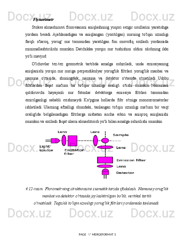 Flyuorimetr
Stokes almashinuvi  flüoresansni  aniqlashning yuqori  sezgir  usullarini  yaratishga
yordam   beradi.   Ajablanadigan   va   aniqlangan   (yoritilgan)   nurning   to'lqin   uzunligi
farqli   o'laroq,   yorug'   nur   tomonidan   yaratilgan   fon   muvofiq   sozlash   yordamida
minimallashtirilishi   mumkin.   Datchikka   yorqin   nur   tushishini   oldini   olishning   ikki
yo'li mavjud:
O'lchovlar   tez-tez   geometrik   tartibda   amalga   oshiriladi,   unda   emissiyaning
aniqlanishi   yorqin   nur   nuriga   perpendikulyar   yorug'lik   filtrlari   yorug'lik   manbai   va
namuna   o'rtasida,   shuningdek,   namuna   va   detektor   o'rtasida   o'rnatiladi.   Ushbu
filtrlardan   faqat   ma'lum   bir   to'lqin   uzunligi   oralig'i   o'tishi   mumkin.   Namunani
qoldiruvchi   hayajonli   nur   fotonlar   detektorga   emissiya   filtrlari   tomonidan
emirilganligi   sababli   erishmaydi   Ko'pgina   hollarda   filtr   o'rniga   monoxromatorlar
ishlatiladi.   Ularning   afzalligi   shundaki,   tanlangan   to'lqin   uzunligi   ma'lum   bir   vaqt
oralig'ida   belgilanadigan   filtrlarga   nisbatan   ancha   erkin   va   aniqroq   aniqlanishi
mumkin va sozlash faqat ularni almashtirish yo'li bilan amalga oshirilishi mumkin 
4.12-rasm.   Ftorometrning strukturasini sxematik tarzda ifodalash.   Namuna yorug'lik
manbai va detektor o'rtasida joylashtirilgan bo'lib, vertikal tartib
o'rnatiladi.   Tegishli to'lqin uzunligi yorug'lik filtrlari yordamida tanlanadi.
 PAGE   \* MERGEFORMAT 1