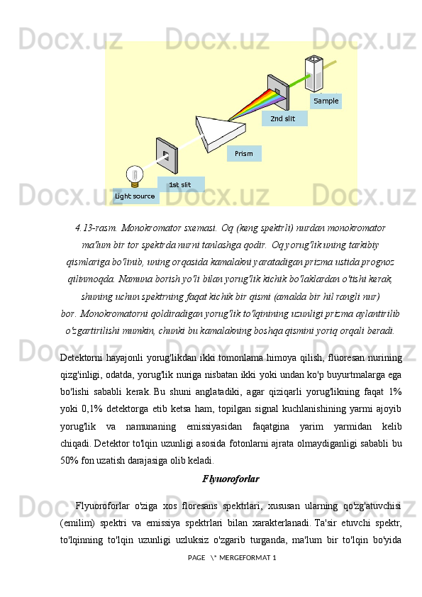 4.13-rasm.   Monokromator sxemasi.   Oq (keng spektrli) nurdan monokromator
ma'lum bir tor spektrda nurni tanlashga qodir.   Oq yorug'lik uning tarkibiy
qismlariga bo'linib, uning orqasida kamalakni yaratadigan prizma ustida prognoz
qilinmoqda.   Namuna borish yo'li bilan yorug'lik kichik bo'laklardan o'tishi kerak,
shuning uchun spektrning faqat kichik bir qismi (amalda bir hil rangli nur)
bor.   Monokromatorni qoldiradigan yorug'lik to'lqinining uzunligi prizma aylantirilib
o'zgartirilishi mumkin, chunki bu kamalakning boshqa qismini yoriq orqali beradi.
Detektorni hayajonli  yorug'likdan ikki tomonlama himoya qilish, flüoresan nurining
qizg'inligi, odatda, yorug'lik nuriga nisbatan ikki yoki undan ko'p buyurtmalarga ega
bo'lishi   sababli   kerak.   Bu   shuni   anglatadiki,   agar   qiziqarli   yorug'likning   faqat   1%
yoki   0,1%   detektorga   etib   ketsa   ham,   topilgan   signal   kuchlanishining   yarmi   ajoyib
yorug'lik   va   namunaning   emissiyasidan   faqatgina   yarim   yarmidan   kelib
chiqadi.   Detektor to'lqin uzunligi asosida fotonlarni ajrata olmaydiganligi sababli bu
50% fon uzatish darajasiga olib keladi.
Flyuoroforlar
Flyuoroforlar   o'ziga   xos   floresans   spektrlari,   xususan   ularning   qo'zg'atuvchisi
(emilim)   spektri   va   emissiya   spektrlari   bilan   xarakterlanadi.   Ta'sir   etuvchi   spektr,
to'lqinning   to'lqin   uzunligi   uzluksiz   o'zgarib   turganda,   ma'lum   bir   to'lqin   bo'yida
 PAGE   \* MERGEFORMAT 1 