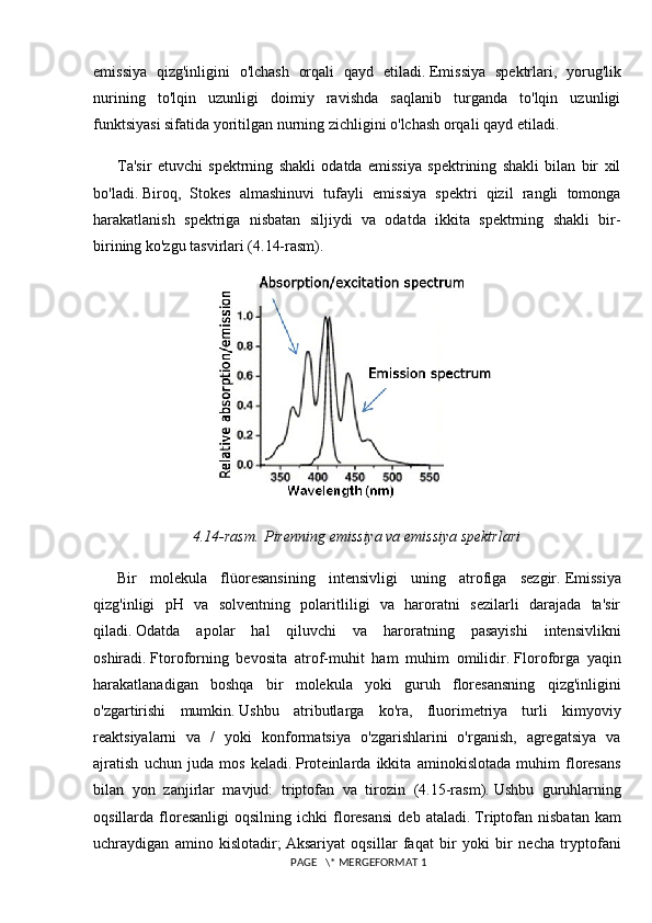 emissiya   qizg'inligini   o'lchash   orqali   qayd   etiladi.   Emissiya   spektrlari,   yorug'lik
nurining   to'lqin   uzunligi   doimiy   ravishda   saqlanib   turganda   to'lqin   uzunligi
funktsiyasi sifatida yoritilgan nurning zichligini o'lchash orqali qayd etiladi.
Ta'sir   etuvchi   spektrning   shakli   odatda   emissiya   spektrining   shakli   bilan   bir   xil
bo'ladi.   Biroq,   Stokes   almashinuvi   tufayli   emissiya   spektri   qizil   rangli   tomonga
harakatlanish   spektriga   nisbatan   siljiydi   va   odatda   ikkita   spektrning   shakli   bir-
birining ko'zgu tasvirlari (4.14-rasm).
4.14-rasm.   Pirenning emissiya va emissiya spektrlari
Bir   molekula   flüoresansining   intensivligi   uning   atrofiga   sezgir.   Emissiya
qizg'inligi   pH   va   solventning   polaritliligi   va   haroratni   sezilarli   darajada   ta'sir
qiladi.   Odatda   apolar   hal   qiluvchi   va   haroratning   pasayishi   intensivlikni
oshiradi.   Ftoroforning   bevosita   atrof-muhit   ham   muhim   omilidir.   Floroforga   yaqin
harakatlanadigan   boshqa   bir   molekula   yoki   guruh   floresansning   qizg'inligini
o'zgartirishi   mumkin.   Ushbu   atributlarga   ko'ra,   fluorimetriya   turli   kimyoviy
reaktsiyalarni   va   /   yoki   konformatsiya   o'zgarishlarini   o'rganish,   agregatsiya   va
ajratish   uchun   juda   mos   keladi.   Proteinlarda   ikkita   aminokislotada   muhim   floresans
bilan   yon   zanjirlar   mavjud:   triptofan   va   tirozin   (4.15-rasm).   Ushbu   guruhlarning
oqsillarda  floresanligi   oqsilning  ichki   floresansi  deb  ataladi.   Triptofan  nisbatan  kam
uchraydigan   amino   kislotadir;   Aksariyat   oqsillar   faqat   bir   yoki   bir   necha   tryptofani
 PAGE   \* MERGEFORMAT 1 