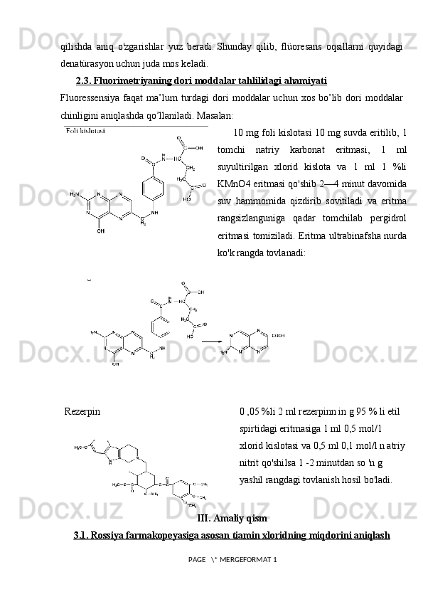 qilishda   aniq   o'zgarishlar   yuz   beradi.   Shunday   qilib,   flüoresans   oqsillarni   quyidagi
denatürasyon uchun juda mos keladi.
2.3. Fluorimetriyaning dori moddalar tahlilidagi ahamiyati
Fluoressensiya   faqat   ma’lum   turdagi   dori   moddalar  uchun  xos  bo’lib  dori   moddalar
chinligini aniqlashda qo’llaniladi.  Masalan: 
10  mg foli kislotasi   10  mg suvda eritilib,  1
tomchi   natriy   karbonat   eritmasi,   1   ml
suyultirilgan   xlorid   kislota   va   1   ml   1   %li
KMnO4   eritmasi qo'shib 2—4 minut davomida
suv   hammomida   qizdirib   sovitiladi   va   eritma
rangsizlanguniga   qadar   tomchilab   pergidrol
eritmasi tomiziladi. Eritma ultrabinafsha nurda
ko'k rangda tovlanadi:
Rezerpin 0 ,05 %li 2 ml rezerpinn in g 95 % li etil 
spirtidagi eritmasiga 1 ml   0,5 mol/1 
xlorid kislotasi va 0,5 ml 0,1 mol/l n atriy
nitrit qo'shi l sa   1 -2 minutdan so 'n g 
yashil rangdagi tovlanish hosil bo'ladi.
III. Amaliy qism
3.1. Rossiya farmakopeyasiga asosan t    iamin xloridning miqdorini aniqlash   
 PAGE   \* MERGEFORMAT 1 