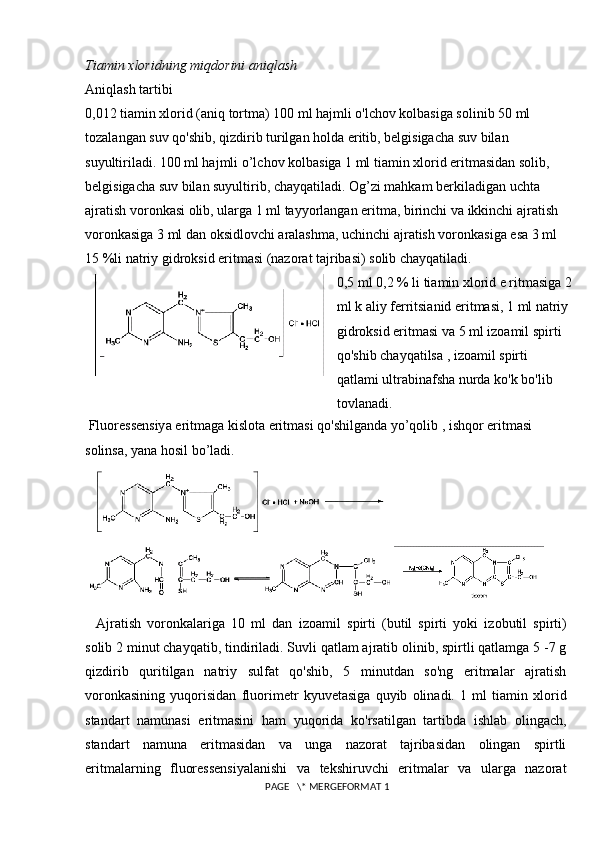 Tiamin xloridning miqdorini aniqlash
Aniqlash tartibi
0,012 tiamin xlorid (aniq tortma) 100 ml hajmli o'lchov kolbasiga solinib 50 ml 
tozalangan suv qo'shib, qizdirib turilgan holda eritib, belgisigacha suv bilan 
suyultiriladi. 100 ml hajmli o’lchov kolbasiga 1 ml tiamin xlorid eritmasidan solib, 
belgisigacha suv bilan suyultirib, chayqatiladi. Og’zi mahkam berkiladigan uchta 
ajratish voronkasi olib, ularga 1 ml tayyorlangan eritma, birinchi va ikkinchi ajratish 
voronkasiga 3 ml dan oksidlovchi aralashma, uchinchi ajratish voronkasiga esa 3 ml 
15 %li natriy gidroksid eritmasi (nazorat tajribasi) solib chayqatiladi. 
0,5 ml 0,2 % li tiamin xlorid e ritmasiga 2
ml k aliy ferritsianid eritmasi, 1 ml natriy 
gidroksid eritmasi va 5 ml izoamil spirti 
qo'shib chayqatilsa , izoamil spirti 
qatlami ultrabinafsha nurda ko'k bo'lib 
tovlanadi.
 Fluoressensiya eritmaga kislota eritmasi qo'shilganda yo’qolib , ishqor eritmasi 
solinsa, yana hosil bo’ladi. 
Ajratish   voronkalariga   10   ml   dan   izoamil   spirti   (butil   spirti   yoki   izobutil   spirti)
solib 2 minut chayqatib,   tindiriladi. Suvli qatlam ajratib olinib, spirtli qatlamga 5 -7 g
qizdirib   quritilgan   natriy   sulfat   qo'shib,   5   minutdan   so'ng   eritmalar   ajratish
voronkasining   yuqorisidan   fluorimetr   kyuvetasiga   quyib   olinadi.   1   ml   tiamin   xlorid
standart   namunasi   eritmasini   ham   yuqorida   ko'rsatilgan   tartibda   ishlab   olingach,
standart   namuna   eritmasidan   va   unga   nazorat   tajribasidan   olingan   spirtli
eritmalarning   fluoressensiyalanishi   va   tekshiruvchi   eritmalar   va   ularga   nazorat
 PAGE   \* MERGEFORMAT 1 