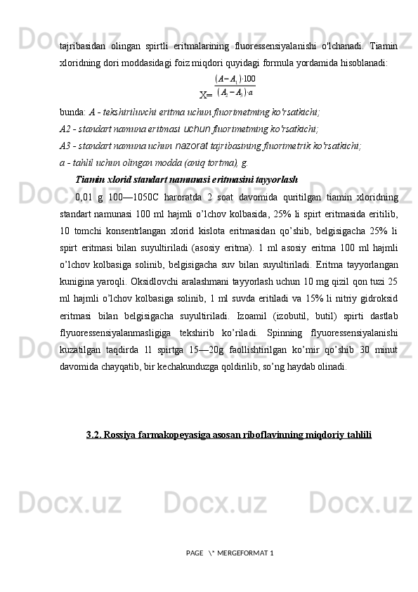 tajribasidan   olingan   spirtli   eritmalarining   fluoressensiyalanishi   o'lchanadi.   Tiamin
xloridning dori moddasidagi foiz miqdori quyidagi formula   yordamida hisoblanadi:
X=(A−	A1)⋅100	
(A2−	A3)⋅a
bunda:  A - tekshiriluvchi eritma uchun fluorimetming ko'rsatkichi;
A 2  - standart namuna eritmasi  uchun  fluorimetming ko'rsatkichi;
A 3  - standart namuna uchun  nazorat  tajribasining fluorimetrik   ko'rsatkichi;
a - tahlil uchun olingan modda (aniq tortma), g.
Tiamin xlorid standart namunasi eritmasini tayyorlash
0,01   g   100—1050C   haroratda   2   soat   davomida   quritilgan   tiamin   xloridning
standart   namunasi   100 ml   hajmli   o’lchov  kolbasida,  25%  li   spirt  eritmasida  eritilib,
10   tomchi   konsentrlangan   xlorid   kislota   eritmasidan   qo’shib,   belgisigacha   25%   li
spirt   eritmasi   bilan   suyultiriladi   (asosiy   eritma).   1   ml   asosiy   eritma   100   ml   hajmli
o’ lchov   kolbasiga   solinib,   belgisigacha   suv   bilan   suyultiriladi.   Eritma   tayyorlangan
kunigina yaroqli. Oksidlovchi aralashmani tayyorlash uchun 10 mg qizil qon tuzi 25
ml   hajmli  o’lchov  kolbasiga   solinib,  1  ml   suvda   eritiladi  va  15%   li   nitriy  gidroksid
eritmasi   bilan   belgisigacha   suyultiriladi.   Izoamil   (izobutil,   butil)   spirti   dastlab
flyuoressensiyalanmasligiga   tekshirib   ko’riladi.   Spinning   flyuoressensiyalanishi
kuzatilgan   taqdirda   1l   spirtga   15—20g   faollishtirilgan   ko’mir   qo’shib   30   minut
davomida chayqatib, bir kechakunduzga qoldirilib, so’ng haydab olinadi.
3.2. Rossiya farmakopeyasiga asosan riboflavinning miqdoriy tahlili
 PAGE   \* MERGEFORMAT 1 