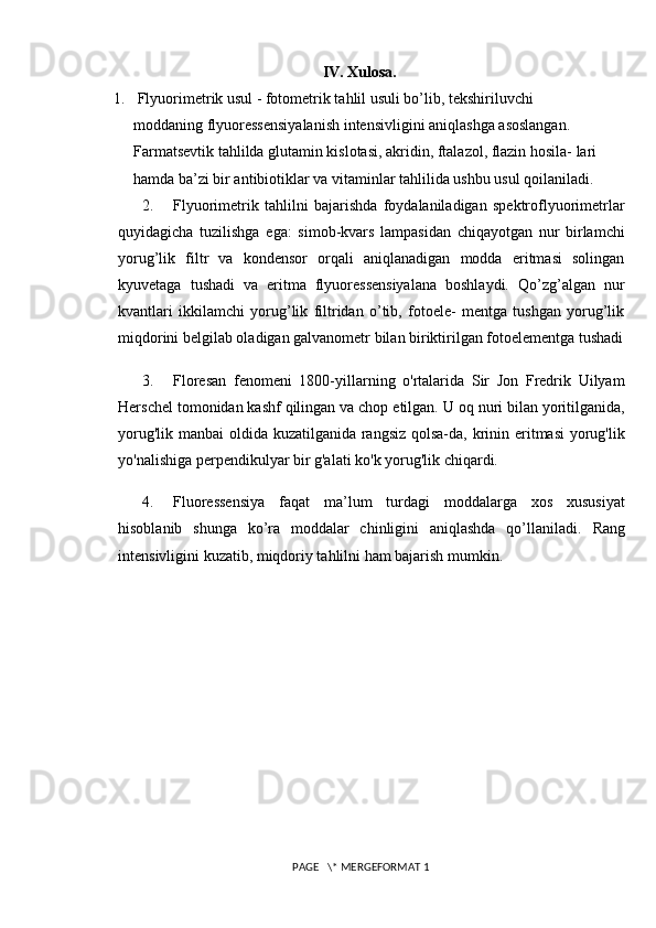 IV. Xulosa.
1.  Flyuorimetrik usul - fotometrik tahlil usuli bo’lib, tekshiriluvchi
moddaning flyuoressensiyalanish intensivligini aniqlashga asoslangan.
Farmatsevtik tahlilda glutamin kislotasi, akridin, ftalazol, flazin hosila- lari
hamda ba’zi bir antibiotiklar va vitaminlar tahlilida ushbu usul qoilaniladi.
2. Flyuorimetrik   tahlilni   bajarishda   foydalaniladigan   spektroflyuorimetrlar
quyidagicha   tuzilishga   ega:   simob-kvars   lampasidan   chiqayotgan   nur   birlamchi
yorug’lik   filtr   va   kondensor   orqali   aniqlanadigan   modda   eritmasi   solingan
kyuvetaga   tushadi   va   eritma   flyuoressensiyalana   boshlaydi.   Qo’zg’algan   nur
kvantlari   ikkilamchi   yorug’lik   filtridan   o’tib,   fotoele-   mentga   tushgan   yorug’lik
miqdorini belgilab oladigan galvanometr bilan biriktirilgan fotoelementga tushadi
3. Floresan   fenomeni   1800-yillarning   o'rtalarida   Sir   Jon   Fredrik   Uilyam
Herschel tomonidan kashf qilingan va chop etilgan.   U oq nuri bilan yoritilganida,
yorug'lik manbai  oldida kuzatilganida rangsiz qolsa-da, krinin eritmasi  yorug'lik
yo'nalishiga perpendikulyar bir g'alati ko'k yorug'lik chiqardi.
4. Fluoressensiya   faqat   ma’lum   turdagi   moddalarga   xos   xususiyat
hisoblanib   shunga   ko’ra   moddalar   chinligini   aniqlashda   qo’llaniladi.   Rang
intensivligini kuzatib, miqdoriy tahlilni ham bajarish mumkin. 
 PAGE   \* MERGEFORMAT 1 