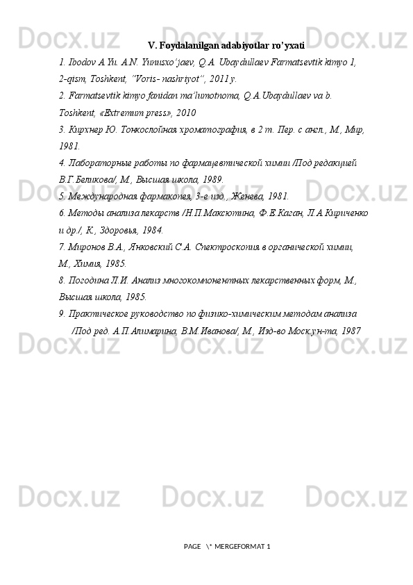 V. Foydalanilgan adabiyotlar ro’yxati
1.  Ibodov A.Yu. A.N. Yunusxo’jaеv, Q.A. Ubaydullaеv Farmatsеvtik kimyo 1,
2- q ism, Toshkеnt, “Voris- nashriyot”, 2011 y.
2 . Farmatsevtik kimyo fanidan ma’lumotnoma, Q.A.Ubaydullaev va b.
Toshkеnt, «Extremum press», 2010
3 . Кирхнер Ю. Тонкослойная хроматография, в 2 т. Пер. с англ., М., Мир,
1981.
4 . Лабораторные работы по фармацевтической химии /Под редакцией
В.Г.Беликова/, М., Высшая школа, 1989.
5 . Международная фармакопея, 3-е изд., Женева, 1981.
6 . Методы анализа лекарств /Н.П.Максютина, Ф.Е.Каган, Л.А.Кириченко
и др./, К., Здоровья, 1984.
7 . Миронов В.А., Янковский С.А. Спектроскопия в органической химии,
М., Химия, 1985.
8 . Погодина Л.И. Анализ многокомпонентных лекарственных форм, М.,
Высшая школа, 1985.
9 . Практическое руководство по физико-химическим методам анализа
/Под ред. А.П.Алимарина, В.М.Иванова/, М., Изд-во Моск.ун-та, 1987
 PAGE   \* MERGEFORMAT 1 