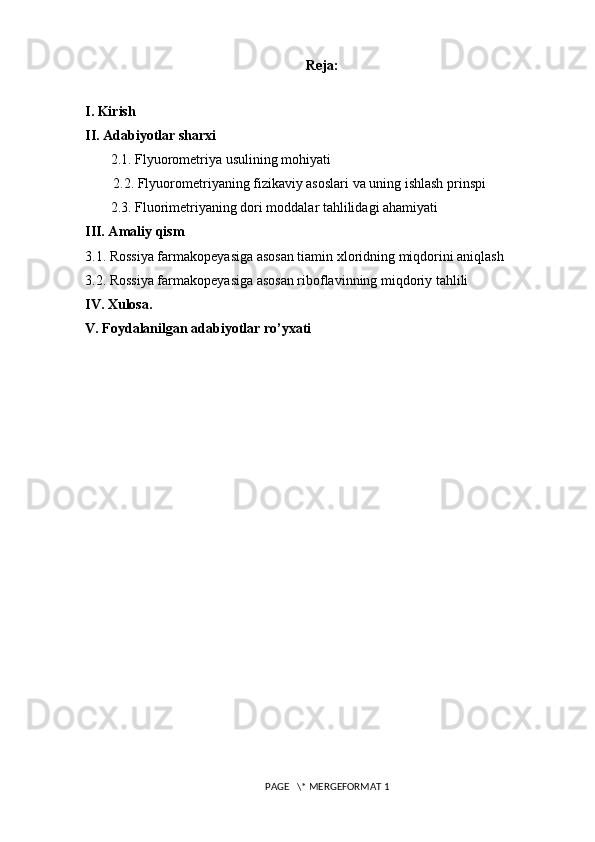 Reja:
I. Kirish
II. Adabiyotlar sharxi
 2.1. Flyuorometriya usulining mohiyati
2.2. Flyuorometriyaning fizikaviy asoslari va uning ishlash prinspi
 2.3. Fluorimetriyaning dori moddalar tahlilidagi ahamiyati
III. Amaliy qism
3.1. Rossiya farmakopeyasiga asosan t iamin xloridning miqdorini aniqlash
3.2. Rossiya farmakopeyasiga asosan riboflavinning miqdoriy tahlili
IV. Xulosa.
V. Foydalanilgan adabiyotlar ro’yxati
 PAGE   \* MERGEFORMAT 1 