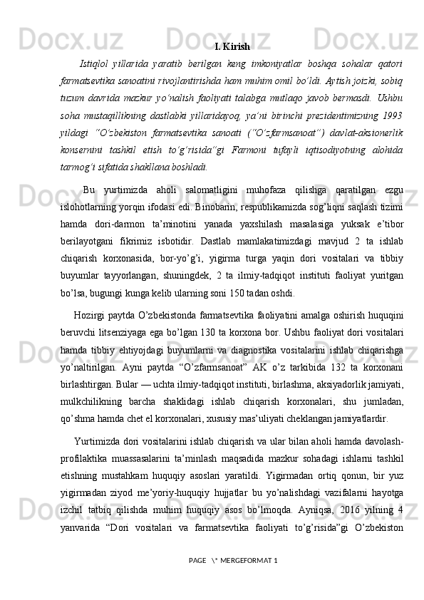 I. Kirish
  Istiqlol   yillarida   yaratib   berilgan   keng   imkoniyatlar   boshqa   sohalar   qatori
farmatsevtika sanoatini rivojlantirishda ham muhim omil bo’ldi. Aytish joizki, sobiq
tuzum   davrida   mazkur   yo’nalish   faoliyati   talabga   mutlaqo   javob   bermasdi.   Ushbu
soha   mustaqillikning   dastlabki   yillaridayoq,   ya’ni   birinchi   prezidentimizning   1993
yildagi   “O’zbekiston   farmatsevtika   sanoati   (“O’zfarmsanoat”)   davlat-aksionerlik
konsernini   tashkil   etish   to’g’risida”gi   Farmoni   tufayli   iqtisodiyotning   alohida
tarmog’i sifatida shakllana boshladi.
  Bu   yurtimizda   aholi   salomatligini   muhofaza   qilishga   qaratilgan   ezgu
islohotlarning yorqin ifodasi edi. Binobarin, respublikamizda sog’liqni saqlash tizimi
hamda   dori-darmon   ta’minotini   yanada   yaxshilash   masalasiga   yuksak   e’tibor
berilayotgani   fikrimiz   isbotidir.   Dastlab   mamlakatimizdagi   mavjud   2   ta   ishlab
chiqarish   korxonasida,   bor-yo’g’i,   yigirma   turga   yaqin   dori   vositalari   va   tibbiy
buyumlar   tayyorlangan,   shuningdek,   2   ta   ilmiy-tadqiqot   instituti   faoliyat   yuritgan
bo’lsa,  bugungi kunga kelib ularning soni 150 tadan oshdi.
Hozirgi paytda O’zbekistonda farmatsevtika faoliyatini amalga oshirish huquqini
beruvchi litsenziyaga ega bo’lgan 130 ta korxona bor. Ushbu faoliyat dori vositalari
hamda   tibbiy   ehtiyojdagi   buyumlarni   va   diagnostika   vositalarini   ishlab   chiqarishga
yo’naltirilgan.   Ayni   paytda   “O’zfarmsanoat”   AK   o’z   tarkibida   132   ta   korxonani
birlashtirgan. Bular — uchta ilmiy-tadqiqot instituti, birlashma, aksiyadorlik jamiyati,
mulkchilikning   barcha   shaklidagi   ishlab   chiqarish   korxonalari,   shu   jumladan,
qo’shma hamda chet el korxonalari, xususiy mas’uliyati cheklangan jamiyatlardir.
Yurtimizda dori vositalarini ishlab chiqarish va ular bilan aholi hamda davolash-
profilaktika   muassasalarini   ta’minlash   maqsadida   mazkur   sohadagi   ishlarni   tashkil
etishning   mustahkam   huquqiy   asoslari   yaratildi.   Yigirmadan   ortiq   qonun,   bir   yuz
yigirmadan   ziyod   me’yoriy-huquqiy   hujjatlar   bu   yo’nalishdagi   vazifalarni   hayotga
izchil   tatbiq   qilishda   muhim   huquqiy   asos   bo’lmoqda.   Ayniqsa,   2016   yilning   4
yanvarida   “Dori   vositalari   va   farmatsevtika   faoliyati   to’g’risida”gi   O’zbekiston
 PAGE   \* MERGEFORMAT 1 