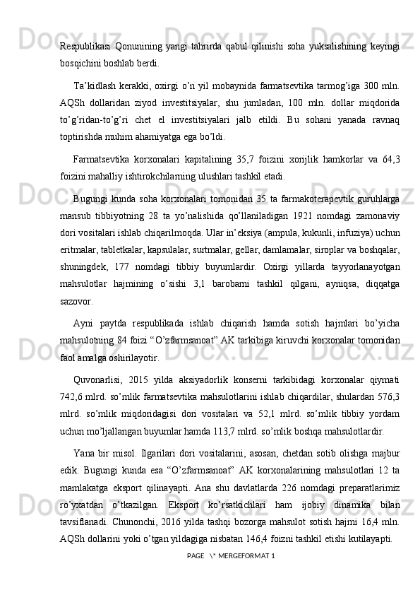 Respublikasi   Qonunining   yangi   tahrirda   qabul   qilinishi   soha   yuksalishining   keyingi
bosqichini boshlab berdi.
Ta’kidlash  kerakki, oxirgi  o’n yil  mobaynida farmatsevtika tarmog’iga  300 mln.
AQSh   dollaridan   ziyod   investitsiyalar,   shu   jumladan,   100   mln.   dollar   miqdorida
to’g’ridan-to’g’ri   chet   el   investitsiyalari   jalb   etildi.   Bu   sohani   yanada   ravnaq
toptirishda muhim ahamiyatga ega bo’ldi.
Farmatsevtika   korxonalari   kapitalining   35,7   foizini   xorijlik   hamkorlar   va   64,3
foizini mahalliy ishtirokchilarning ulushlari tashkil etadi.
Bugungi   kunda   soha   korxonalari   tomonidan   35   ta   farmakoterapevtik   guruhlarga
mansub   tibbiyotning   28   ta   yo’nalishida   qo’llaniladigan   1921   nomdagi   zamonaviy
dori vositalari ishlab chiqarilmoqda. Ular in’eksiya (ampula, kukunli, infuziya) uchun
eritmalar, tabletkalar, kapsulalar, surtmalar, gellar, damlamalar, siroplar va boshqalar,
shuningdek,   177   nomdagi   tibbiy   buyumlardir.   Oxirgi   yillarda   tayyorlanayotgan
mahsulotlar   hajmining   o’sishi   3,1   barobarni   tashkil   qilgani,   ayniqsa,   diqqatga
sazovor.
Ayni   paytda   respublikada   ishlab   chiqarish   hamda   sotish   hajmlari   bo’yicha
mahsulotning 84 foizi “O’zfarmsanoat” AK tarkibiga kiruvchi korxonalar tomonidan
faol amalga oshirilayotir.
Quvonarlisi,   2015   yilda   aksiyadorlik   konserni   tarkibidagi   korxonalar   qiymati
742,6 mlrd. so’mlik farmatsevtika mahsulotlarini ishlab chiqardilar, shulardan 576,3
mlrd.   so’mlik   miqdoridagisi   dori   vositalari   va   52,1   mlrd.   so’mlik   tibbiy   yordam
uchun mo’ljallangan buyumlar hamda 113,7 mlrd. so’mlik boshqa mahsulotlardir.
Yana   bir   misol.   Ilgarilari   dori   vositalarini,   asosan,   chetdan   sotib   olishga   majbur
edik.   Bugungi   kunda   esa   “O’zfarmsanoat”   AK   korxonalarining   mahsulotlari   12   ta
mamlakatga   eksport   qilinayapti.   Ana   shu   davlatlarda   226   nomdagi   preparatlarimiz
ro’yxatdan   o’tkazilgan.   Eksport   ko’rsatkichlari   ham   ijobiy   dinamika   bilan
tavsiflanadi. Chunonchi, 2016 yilda tashqi bozorga mahsulot sotish hajmi 16,4 mln.
AQSh dollarini yoki o’tgan yildagiga nisbatan 146,4 foizni tashkil etishi kutilayapti.
 PAGE   \* MERGEFORMAT 1 