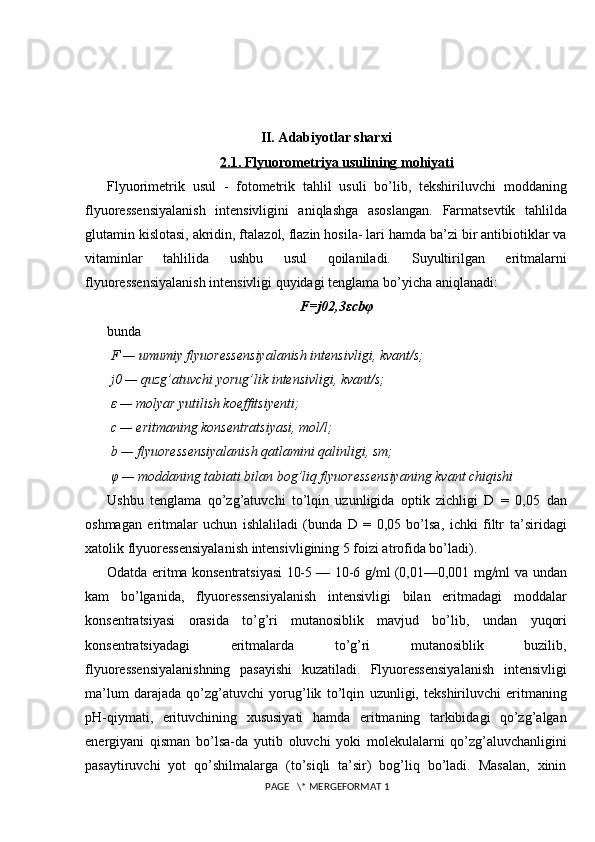 II. Adabiyotlar sharxi
2.1. Flyuorometriya usulining mohiyati
Flyuorimetrik   usul   -   fotometrik   tahlil   usuli   bo’lib,   tekshiriluvchi   moddaning
flyuoressensiyalanish   intensivligini   aniqlashga   asoslangan.   Farmatsevtik   tahlilda
glutamin kislotasi, akridin, ftalazol, flazin hosila- lari   hamda ba’zi bir antibiotiklar va
vitaminlar   tahlilida   ushbu   usul   qoilaniladi.   Suyultirilgan   eritmalarni
flyuoressensiyalanish intensivligi quyidagi tenglama   bo’yicha aniqlanadi:
F=j0 2,3 ε cb φ
bunda
 F — umumiy flyuoressensiyalanish intensivligi, kvant/s;
 j0 — quzg’atuvchi yorug’lik intensivligi, kvant/s;
  ε   — molyar yutilish koeffitsiyenti;
 c — eritmaning konsentratsiyasi, mol/l;
 b — flyuoressensiyalanish qatlamini qalinligi, sm;
  φ   — moddaning tabiati bilan bog’liq flyuoressensiyaning kvant chiqishi
Ushbu   tenglama   qo’zg’atuvchi   to’lqin   uzunligida   optik   zichligi   D   =   0,05   dan
oshmagan   eritmalar   uchun   ishlaliladi   (bunda   D   =   0,05   bo’lsa,   ichki   filtr   ta’siridagi
xatolik flyuoressensiyalanish intensivligining 5 foizi atrofida bo’ladi) .
Odatda eritma konsentratsiyasi 10-5 — 10-6 g/ml (0,01—0,001 mg/ml va   undan
kam   bo’lganida,   flyuoressensiyalanish   intensivligi   bilan   eritmadagi   moddalar
konsentratsiyasi   orasida   to’g’ri   mutanosiblik   mavjud   bo’lib,   undan   yuqori
konsentratsiyadagi   eritmalarda   to’g’ri   mutanosiblik   buzilib,
flyuoressensiyalanishning   pasayishi   kuzatiladi.   Flyuoressensiyalanish   intensivligi
ma’lum   darajada   qo’zg’atuvchi   yorug’lik   to’lqin   uzunligi,   tekshiriluvchi   eritmaning
pH-qiymati,   erituvchining   xususiyati   hamda   eritmaning   tarkibidagi   qo’zg’algan
energiyani   qisman   bo’lsa-da   yutib   oluvchi   yoki   molekulalarni   qo’zg’aluvchanligini
pasaytiruvchi   yot   qo’shilmalarga   (to’siqli   ta’sir)   bog’liq   bo’ladi.   Masalan,   xinin
 PAGE   \* MERGEFORMAT 1 