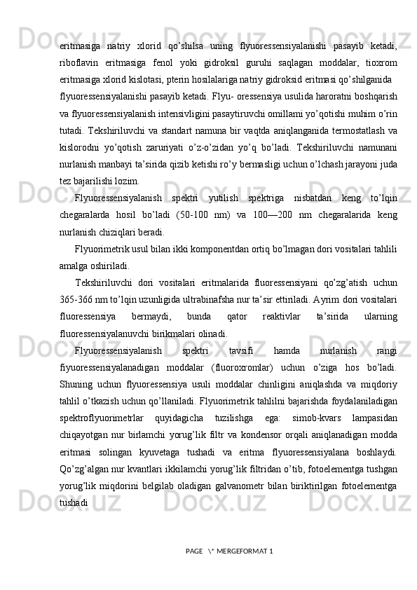 eritmasiga   natriy   xlorid   qo’shilsa   uning   flyuoressensiyalanishi   pasayib   ketadi,
riboflavin   eritmasiga   fenol   yoki   gidroksil   guruhi   saqlagan   moddalar,   tioxrom
eritmasiga   xlorid kislotasi, pterin hosilalariga natriy gidroksid eritmasi qo’shilganida
flyuoressensiyalanishi pasayib ketadi. Flyu- oressensiya usulida haroratni   boshqarish
va flyuoressensiyalanish intensivligini pasaytiruvchi omillami   yo’qotishi muhim o’rin
tutadi. Tekshiriluvchi va standart  namuna bir vaqtda   aniqlanganida termostatlash  va
kislorodni   yo’qotish   zaruriyati   o’z-o’zidan   yo’q   bo’ladi.   Tekshiriluvchi   namunani
nurlanish manbayi ta’sirida qizib ketishi ro’y   bermasligi uchun o’lchash jarayoni juda
tez bajarilishi lozim.
Flyuoressensiyalanish   spektri   yutilish   spektriga   nisbatdan   keng   to’lqin
chegaralarda   hosil   bo’ladi   (50-100   nm)   va   100—200   nm   chegaralarida   keng
nurlanish chiziqlari beradi.
Flyuorimetrik usul bilan ikki komponentdan ortiq bo’lmagan dori vositalari tahlili
amalga oshiriladi.
Tekshiriluvchi   dori   vositalari   eritmalarida   fluoressensiyani   qo’zg’atish   uchun
365-366 nm to’lqin uzunligida ultrabinafsha nur ta’sir ettiriladi. Ayrim   dori vositalari
fluoressensiya   bermaydi,   bunda   qator   reaktivlar   ta’sirida   ularning
fluoressensiyalanuvchi birikmalari olinad i.
Flyuoressensiyalanish   spektri   tavsifi   hamda   nurlanish   rangi
fiyuoressensiyalanadigan   moddalar   (fluoroxromlar)   uchun   o’ziga   hos   bo’ladi.
Shuning   uchun   flyuoressensiya   usuli   moddalar   chinligini   aniqlashda   va   miqdoriy
tahlil o’tkazish uchun qo’llaniladi.   Flyuorimetrik tahlilni bajarishda foydalaniladigan
spektroflyuorimetrlar   quyidagicha   tuzilishga   ega:   simob-kvars   lampasidan
chiqayotgan   nur   birlamchi   yorug’lik   filtr   va   kondensor   orqali   aniqlanadigan   modda
eritmasi   solingan   kyuvetaga   tushadi   va   eritma   flyuoressensiyalana   boshlaydi.
Qo’zg’algan nur kvantlari   ikkilamchi yorug’lik   filtridan o’tib, fotoelementga tushgan
yorug’lik   miqdorini   belgilab   oladigan   galvanometr   bilan   biriktirilgan   fotoelementga
tushadi 
 PAGE   \* MERGEFORMAT 1 