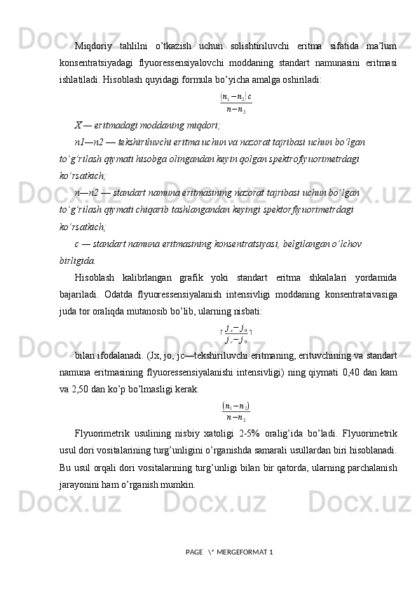 Miqdoriy   tahlilni   o’tkazish   uchun   solishtiriluvchi   eritma   sifatida   ma’lum
konsentratsiyadagi   flyuoressensiyalovchi   moddaning   standart   namunasini   eritmasi
ishlatiladi. Hisoblash quyidagi formula bo’yicha amalga oshiriladi:(
n
1 − n
2	) c
n − n
2
X — eritmadagi moddaning miqdori;
n1 — n2  —  tekshiriluvchi eritma uchun va nazorat tajribasi uchun bo’lgan  
to’g’rilash qiymati hisobga olingandan keyin qolgan spektroflyuorimetrdagi  
ko’rsatkich;
n — n2  —  standart namuna eritmasining nazorat tajribasi uchun bo’lgan  
to’g’rilash qiymati chiqarib tashlangandan keyingi spektorflyuorimetrdagi  
ko’rsatkich;
c — standart namuna eritmasining konsentratsiyasi, belgilangan o’lchov  
birligida.
Hisoblash   kalibrlangan   grafik   yoki   standart   eritma   shkalalari   yordamida
bajariladi.   Odatda   flyuoressensiyalanish   intensivligi   moddaning   konsentratsivasiga
juda tor oraliqda mutanosib bo’lib, ularning nisbati:	
⌈jx−	j0	
jc−	j0
⌉
bilan ifodalanadi. (Jx, jo, jc—tekshiriluvchi eritmaning, erituvchining va   standart
namuna eritmasining flyuoressensiyalanishi  intensivligi) ning qiymati   0,40 dan kam
va 2,50 dan ko’p bo’lmasligi kerak.
( n
1 − n
2 )
n − n
2
Flyuorimetrik   usulining   nisbiy   xatoligi   2-5%   oralig’ida   bo’ladi.   Flyuorimetrik
usul dori vositalarining turg’unligini o’rganishda samarali   usullardan biri hisoblanadi.
Bu usul orqali dori vositalarining turg’unligi bilan   bir qatorda, ularning parchalanish
jarayonini ham o’rganish mumkin.
 PAGE   \* MERGEFORMAT 1 