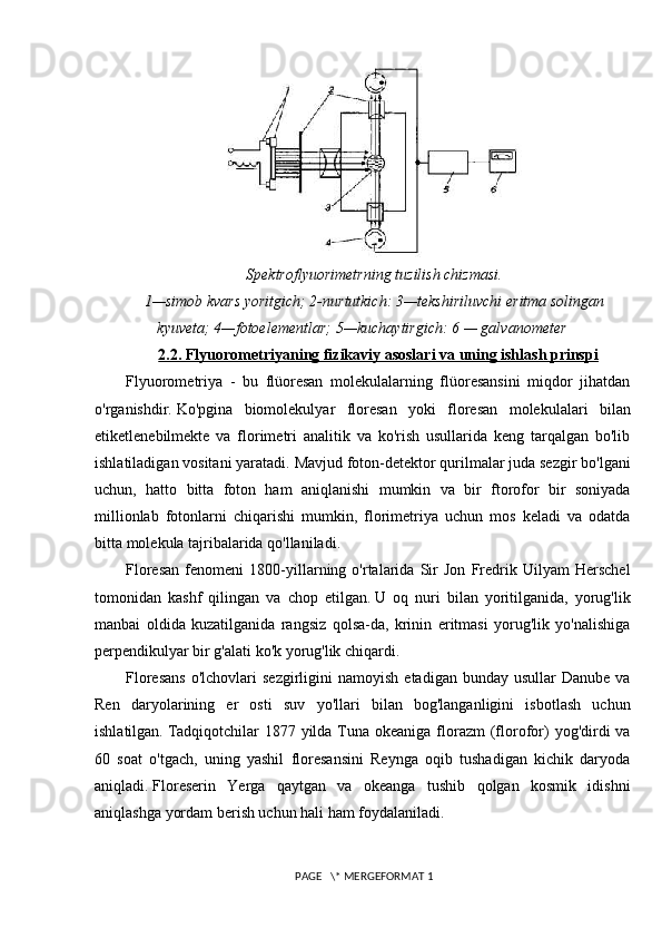 Spektroflyuorimetrning tuzilish chizmasi.
1—simob kvars yoritgich; 2-nurtutkich: 3—tekshiriluvchi eritma solingan
kyuveta; 4—fotoelementlar; 5—kuchaytirgich: 6 — galvanometer
2.2. Flyuorometriyaning fizikaviy asoslari va uning ishlash prinspi
Flyuorometriya   -   bu   flüoresan   molekulalarning   flüoresansini   miqdor   jihatdan
o'rganishdir.   Ko'pgina   biomolekulyar   floresan   yoki   floresan   molekulalari   bilan
etiketlenebilmekte   va   florimetri   analitik   va   ko'rish   usullarida   keng   tarqalgan   bo'lib
ishlatiladigan vositani yaratadi.   Mavjud foton-detektor qurilmalar juda sezgir bo'lgani
uchun,   hatto   bitta   foton   ham   aniqlanishi   mumkin   va   bir   ftorofor   bir   soniyada
millionlab   fotonlarni   chiqarishi   mumkin,   florimetriya   uchun   mos   keladi   va   odatda
bitta molekula tajribalarida qo'llaniladi.
Floresan   fenomeni   1800-yillarning   o'rtalarida   Sir   Jon   Fredrik   Uilyam   Herschel
tomonidan   kashf   qilingan   va   chop   etilgan.   U   oq   nuri   bilan   yoritilganida,   yorug'lik
manbai   oldida   kuzatilganida   rangsiz   qolsa-da,   krinin   eritmasi   yorug'lik   yo'nalishiga
perpendikulyar bir g'alati ko'k yorug'lik chiqardi.
Floresans  o'lchovlari  sezgirligini  namoyish   etadigan  bunday  usullar  Danube   va
Ren   daryolarining   er   osti   suv   yo'llari   bilan   bog'langanligini   isbotlash   uchun
ishlatilgan.   Tadqiqotchilar  1877 yilda Tuna okeaniga florazm  (florofor)  yog'dirdi  va
60   soat   o'tgach,   uning   yashil   floresansini   Reynga   oqib   tushadigan   kichik   daryoda
aniqladi.   Floreserin   Yerga   qaytgan   va   okeanga   tushib   qolgan   kosmik   idishni
aniqlashga yordam berish uchun hali ham foydalaniladi.
 PAGE   \* MERGEFORMAT 1 