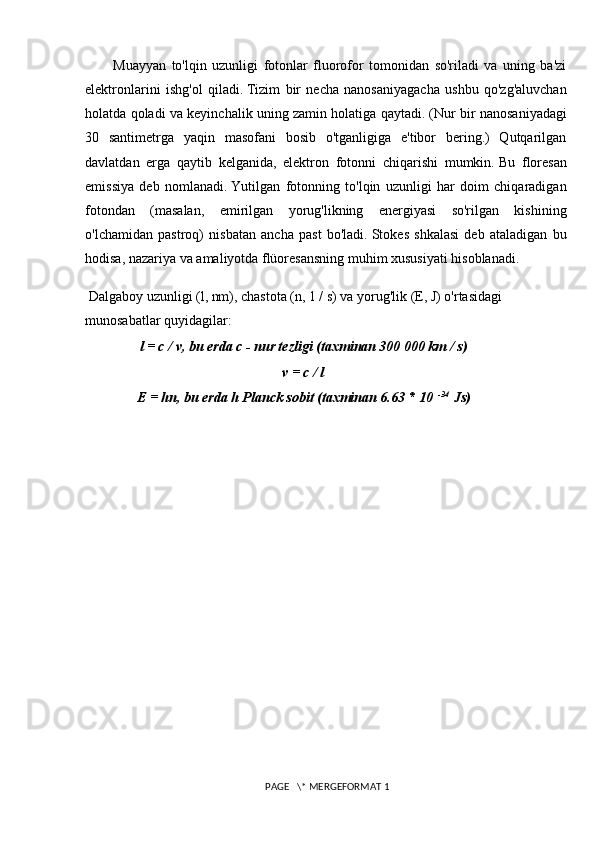 Muayyan   to'lqin   uzunligi   fotonlar   fluorofor   tomonidan   so'riladi   va   uning   ba'zi
elektronlarini   ishg'ol   qiladi.   Tizim   bir   necha   nanosaniyagacha   ushbu   qo'zg'aluvchan
holatda qoladi va keyinchalik uning zamin holatiga qaytadi.   (Nur bir nanosaniyadagi
30   santimetrga   yaqin   masofani   bosib   o'tganligiga   e'tibor   bering.)   Qutqarilgan
davlatdan   erga   qaytib   kelganida,   elektron   fotonni   chiqarishi   mumkin.   Bu   floresan
emissiya   deb   nomlanadi.   Yutilgan   fotonning   to'lqin   uzunligi   har   doim   chiqaradigan
fotondan   (masalan,   emirilgan   yorug'likning   energiyasi   so'rilgan   kishining
o'lchamidan   pastroq)   nisbatan   ancha   past   bo'ladi.   Stokes   shkalasi   deb   ataladigan   bu
hodisa, nazariya va amaliyotda flüoresansning muhim xususiyati hisoblanadi.
 Dalgaboy uzunligi (l, nm), chastota (n, 1 / s) va yorug'lik (E, J) o'rtasidagi 
munosabatlar quyidagilar:
l = c / v, bu erda c - nur tezligi (taxminan 300 000 km / s)
v = c / l
E = hn, bu erda h Planck sobit (taxminan 6.63 * 10   -34
  Js)
 PAGE   \* MERGEFORMAT 1 