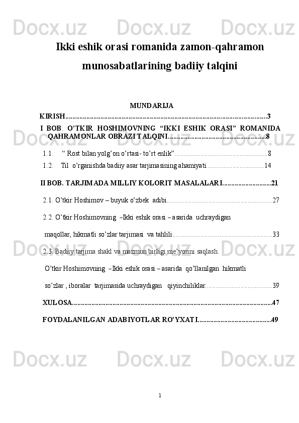 1Ikki eshik orasi romanida zamon-qahramon
munosabatlarining badiiy talqini
MUNDARIJA
KIRISH .................................................................................................................. 3
I   BOB .   O’TKIR   HOSHIMOVNING   “IKKI   ESHIK   ORASI”   ROMANIDA
QAHRAMONLAR OBRAZI TALQINI ........................................................8
1.1.  “ Rost bilan yolg’on o’rtasi- to’rt enlik”.....................................................8
1.2. Til   o’rganishda badiiy   asar   tarjimasining ahamiyati................................. 14
II  BOB.   TARJIMADA   MILLIY   KOLORIT   MASALALARI ............................21
2.1. O’tkir   Hoshimov   –   buyuk   o’zbek   adibi ............................................................27
2.2. O’ t k ir  Ho s h i m ovn in g   ― I k ki   e s h i k   ora s i  	―   asar i da    u c h r a y di g an
maqollar,   hikmatli   so’zlar   tarjimasi   va tahlili .........................................................33
2.3. Badiiy   tarjima   shakl   va   mazmun   birligi   me’yorini   saqlash.
O’ tkir  Ho s h i m ov n i n g  	
― I k ki   e s h i k   or a si  	―   a s a r i d a    q o’ll a n il g a n  h i k m atli
so’zlar   ,   iboralar   tarjimasida   uchraydigan qiyinchiliklar. .....................................39
XULOSA..................................................................................................................47
FOYDALANILGAN   ADABIYOTLAR   RO’YXATI..........................................49