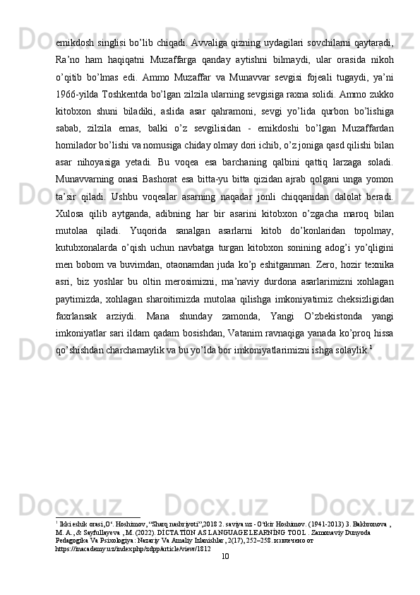 10emikdosh singlisi bo’lib chiqadi. Avvaliga qizning uydagilari sovchilarni qaytaradi,
Ra’no   ham   haqiqatni   Muzaffarga   qanday   aytishni   bilmaydi,   ular   orasida   nikoh
o’qitib   bo’lmas   edi.   Ammo   Muzaffar   va   Munavvar   sevgisi   fojeali   tugaydi,   ya’ni
1966-yilda Toshkentda bo’lgan zilzila ularning sevgisiga raxna solidi. Ammo zukko
kitobxon   shuni   biladiki,   aslida   asar   qahramoni,   sevgi   yo’lida   qurbon   bo’lishiga
sabab,   zilzila   emas,   balki   o’z   sevgilisidan   -   emikdoshi   bo’lgan   Muzaffardan
homilador bo’lishi va nomusiga chiday olmay dori ichib, o’z joniga qasd qilishi bilan
asar   nihoyasiga   yetadi.   Bu   voqea   esa   barchaning   qalbini   qattiq   larzaga   soladi.
Munavvarning   onasi   Bashorat   esa   bitta-yu   bitta   qizidan   ajrab   qolgani   unga   yomon
ta’sir   qiladi.   Ushbu   voqealar   asarning   naqadar   jonli   chiqqanidan   dalolat   beradi.
Xulosa   qilib   aytganda,   adibning   har   bir   asarini   kitobxon   o’zgacha   maroq   bilan
mutolaa   qiladi.   Yuqorida   sanalgan   asarlarni   kitob   do’konlaridan   topolmay,
kutubxonalarda   o’qish   uchun   navbatga   turgan   kitobxon   sonining   adog’i   yo’qligini
men   bobom   va   buvimdan,   otaonamdan   juda   ko’p   eshitganman.   Zero,   hozir   texnika
asri,   biz   yoshlar   bu   oltin   merosimizni,   ma’naviy   durdona   asarlarimizni   xohlagan
paytimizda,   xohlagan   sharoitimizda   mutolaa   qilishga   imkoniyatimiz   cheksizligidan
faxrlansak   arziydi.   Mana   shunday   zamonda,   Yangi   O’zbekistonda   yangi
imkoniyatlar  sari  ildam  qadam  bosishdan, Vatanim ravnaqiga yanada ko’proq hissa
qo’shishdan charchamaylik va bu yo’lda bor imkoniyatlarimizni ishga solaylik. 1
1
 Ikki eshik orasi,O‘. Hoshimov, “Sharq nashriyoti”,2018 2. saviya.uz -O tkir Hoshimov. (1941-2013) 3. Bakhronova , ʻ
M. A., & Sayfullayeva , M. (2022). DİCTATİON AS LANGUAGE LEARNİNG TOOL . Zamonaviy Dunyoda 
Pedagogika Va Psixologiya: Nazariy Va Amaliy Izlanishlar, 2(17), 252–258. извлечено от 
https://inacademy.uz/index.php/zdpp/article/view/1812 