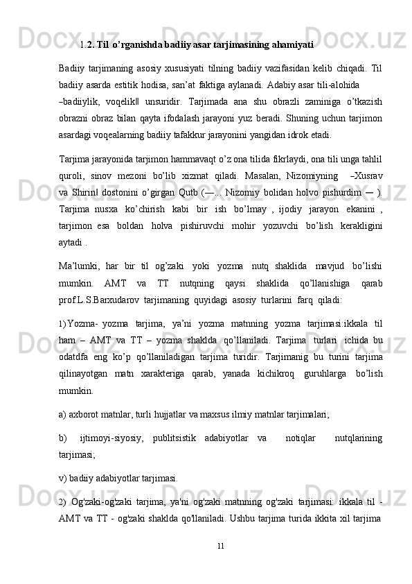 111. 2. Til   o’rganishda   badiiy   asar   tarjimasining ahamiyati
Badiiy   tarjimaning   asosiy   xususiyati   tilning   badiiy   vazifasidan   kelib   chiqadi.   Til
badiiy   asarda   estitik   hodisa,   san’at   faktiga   aylanadi.   Adabiy   asar   tili-alohida―
ba d ii y lik,    v o q e l i k	‖     u ns ur id ir.    T ar j i m a d a    a n a    s hu    o bra zl i    za m iniga    o’ t ka z i s h
obrazni   obraz   bilan   qayta   ifodalash   jarayoni   yuz   beradi.   Shuning   uchun   tarjimon
asardagi   voqealarning badiiy   tafakkur   jarayonini yangidan   idrok   etadi.
Tarjima jarayonida tarjimon hammavaqt o’z ona tilida fikrlaydi, ona tili unga tahlil
qu r o li,     si n o v    m ez o ni     bo’l i b     x iz m at     q i la d i.    Ma s a l a n,     N iz o m i y n in g       	
― X usrav
v a   Shirin   dostonini   o’girgan   Qutb   (―...   Nizomiy	
‖   bolidan   holvo   pishurdim  	―   ).
Tarjima   nusxa   ko’chirish   kabi   bir   ish   bo’lmay   ,   ijodiy   jarayon   ekanini   ,
tarjimon   esa   boldan   holva   pishiruvchi   mohir   yozuvchi   bo’lish   kerakligini
aytadi   .
Ma’lumki,   har   bir   til   og’zaki   yoki   yozma   nutq   shaklida   mavjud   bo’lishi
mumkin.   AMT   va   TT   nutqning   qaysi   shaklida   qo’llanishiga   qarab
prof.L.S.Barxudarov   tarjimaning   quyidagi   asosiy   turlarini   farq   qiladi:
1) Yozma-   yozma   tarjima,   ya’ni   yozma   matnning   yozma   tarjimasi:ikkala   til
ham   –   AMT   va   TT   –   yozma   shaklda   qo’llaniladi.   Tarjima   turlari   ichida   bu
odatdfa   eng   ko’p   qo’llaniladigan   tarjima   turidir.   Tarjimanig   bu   turini   tarjima
qilinayotgan   matn   xarakteriga   qarab,   yanada   kichikroq   guruhlarga   bo’lish
mumkin.
a) axborot   matnlar,   turli   hujjatlar   va   maxsus   ilmiy   matnlar   tarjimalari;
b) ijtimoyi-siyosiy,   publitsistik   adabiyotlar   va       notiqlar       nutqlarining
tarjimasi;
v)   badiiy   adabiyotlar   tarjimasi.
2) Og'zaki-og'zaki   tarjima,   ya'ni   og'zaki   matnning   og'zaki   tarjimasi:   ikkala   til   -
AMT   va   TT   -   og'zaki   shaklda   qo'llaniladi.   Ushbu   tarjima   turida   ikkita   xil   tarjima 