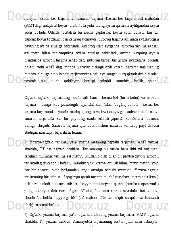 12mavjud:   ketma-ket   tarjima   va   sinxron   tarjima.   Ketma-ket   tarjima   asl   matndan
(AMTdagi nutqdan) keyin - matn to'la yoki uning ayrim qismlari aytilgandan keyin
sodir   bo'ladi.   Odatda   to'xtalish   bir   necha   gaplardan   keyin   sodir   bo'ladi,   har   bir
gapdan keyin to'xtalish esa kamroq uchraydi. Sinxron tarjima asl matn aytilayotgan
paytning o'zida amalga oshiriladi. Aniqroq qilib aytganda, sinxron tarjima asosan
asl   matn   bilan   bir   vaqtning   o'zida   amalga   oshiriladi,   ammo   nutqning   ayrim
qismlarida sinxron tarjima AMT dagi nutqdan biroz (bir necha so'zgagina) orqada
qoladi,   yoki   AMT   dagi   nutqqa   nisbatan   oldinga   o'tib   ketadi.   Sinxron   tarjimaning
bunday oldinga o'tib ketishi tarjimonning hali aytilmagan nutq qismlarini oldindan
payqab      ola      bilish      qobiliyati      borligi      sababli      mumkin      bo'lib      qoladi.
I
Og'zaki-og'zaki   tarjimaning   ikkala   xili   ham   -   ketma-ket   (birin-ketin)   va   sinxron
tarjima   -   o'ziga   xos   psixologik   qiyinchiliklar   bilan   bog'liq   bo'ladi:   ketma-ket
tarjima tarjimondan yaxshi mashq qilingan va tez ishlaydigan xotirani talab etadi,
sinxron   tarjimada   esa   bir   paytning   uzida   eshitib-gapirish   ko'nikmasi   birinchi
o'ringa   chiqadi.   Sinxron   tarjima   qila   bilish   uchun   maxsus   va   uzoq   payt   davom
etadigan mashqlar bajarilishi   lozim.
3) Yozma-og'zaki   tarjima,   ya'ni   yozma   matnning   og'zaki   tarjimasi:   AMT   yozma
shaklda,   TT   esa   og'zaki   shaklda.   Tarjimaning   bu   turida   ham   ikki   xil   tarjimani
farqlash mumkin: tarjima asl matnni ichidan o'qish bilan bir paytda (xuddi sinxron
tarjimadagidek) sodir bo'lishi mumkin yoki ketma-ketlilik bilan, butun matnni yoki
har   bir   abzasni   o'qib   bo'lgandan   keyin   amalga   oshishi   mumkin.   Yozma-og'zaki
tarjimaning birinchi xili "qog'ozga qarab tarjima qilish" (ruschasi "perevod s lista")
deb ham ataladi, ikkinchi xili esa "tayyorlanib tarjima   qilish" (ruschasi «perevod s
podgotovkoy»)   deb   nom   olgan.   Albatta,   bu   nom   shartli   ravishda   tushuniladi,
chunki   bu   holda   "tayyorgarlik"   (asl   matnni   oldindan   o'qib   chiqish   va   tushunib
olish)   minimal   bo'ladi.
4) Og'zaki-yozma   tarjima,   ya'ni   og'zaki   matnning   yozma   tarjimasi:   AMT   og'zaki
shaklda,   TT   yozma   shaklda.   Amaliyotda   tarjimaning   bu   turi   juda   kam   uchraydi, 