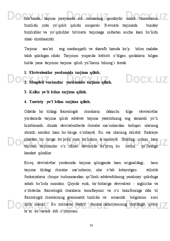 14Ma’lumki,   tarjima   jarayonida   asl   nusxaning   qandaydir   nozik   tomonlarini
buzilishi   yoki   yo’qolib   qolishi   muqarrar.   Bevosita   tarjimada       bunday
buzilishlar   va   yo’qolishlar   bilvosita   tarjimaga   nisbatan   ancha   kam   bo’lishi
shak-   shubhasizdir.
Tarjima       san’ati        eng   mashaqqatli   va   sharafli   hamda   ko’p        bilim   malaka
talab   qiladigan   ishdir.   Tarjimon   yuqorida   keltirib   o’tilgan   qoidalarni   bilgan
holda   yana   tarjimon   tarjima   qilish   yo’llarini   bilmog’i   kerak.
1. Ekvivalentlar   yordamida   tarjima   qilish.
2. Muqobil   variantlar   yordamida   tarjima   qilish.
3. Kalka   yo’li   bilan   tarjima   qilish.
4. Tasviriy   yo’l   bilan   tarjima   qilish.
Odatda   bir   tildagi   frazeologik       iboralarni       ikkinchi       tilga       ekvivaletlar
yordamida   tarjima   qilish   adekvat   tarjima   yaratishning   eng   samarali   yo’li
hisoblanadi,   chunki   ekvivalentlarda   iboralar   ma’nolaridan   tashqari   ularning
obrazli   asoslari   ham   bir-biriga   o’xshaydi.   Bu   esa   ularning   stilistik   funksiya
jihatdan   bir   biriga   ko’proq   mos   bo’lishini   ta’minlaydi.   Shuning   uchun   ham
tajribali   tarjimonlar   o’z   ishlari   davomida   ko’proq   bu       usulni       qo’llashga
harakat   qiladilar.
Biroq   ekvivaletlar   yordamida   tarjima   qilinganda   ham   originaldagi,       ham
tarjima   tilidagi   iboralar   ma’nolarini,   ular   o’tab   kelayotgan       stilistik
funksiyalarni   chuqur   tushunmasdan   qo’llash   adekvatlikning   yaralmay   qolishiga
sabab   bo’lishi   mumkin.   Quyida   endi,   bir-birlariga   ekvivalent   -   inglizcha   va
o’zbekcha   frazeologik   iboralarni   tasniflaymiz   va   o’z   tasnifimizga   ikki   til
frazeologik   iboralarning   grammatik   tuzilishi   va       semantik       belgilarini       asos
qilib   olamiz.       Bu   xulosalar   badiiy       tarjima   nazariyasining   boyishiga,   ijobiy
ta’sir   ko’rsatadi   deb  o’ylayman. 