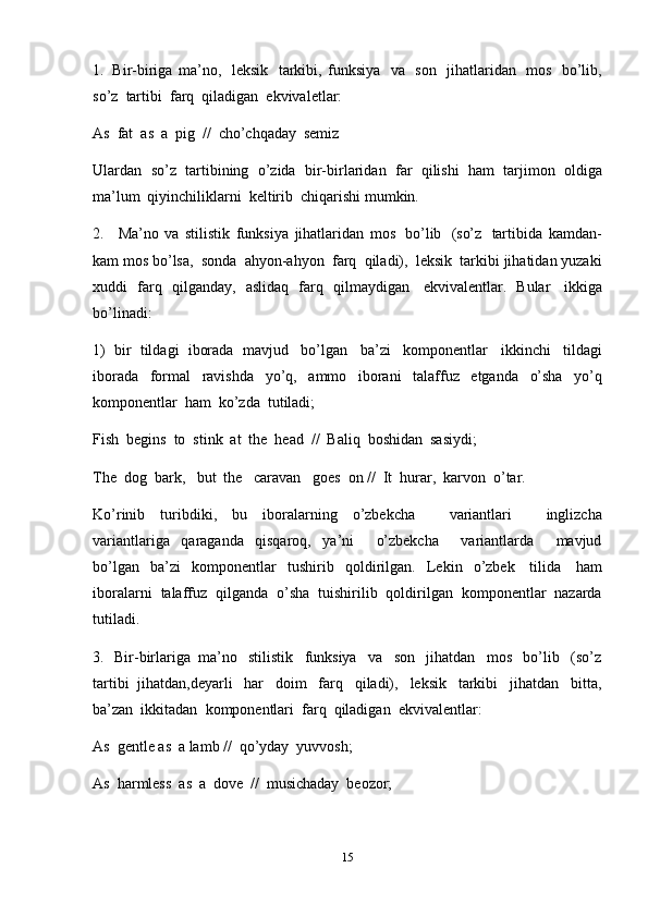 151. Bir-biriga   ma’no,   leksik   tarkibi,   funksiya   va   son   jihatlaridan   mos   bo’lib,
so’z   tartibi   farq   qiladigan   ekvivaletlar:
As   fat   as   a   pig   //   cho’chqaday   semiz
Ulardan   so’z   tartibining   o’zida   bir-birlaridan   far   qilishi   ham   tarjimon   oldiga
ma’lum   qiyinchiliklarni   keltirib   chiqarishi   mumkin.
2. Ma’no   va   stilistik   funksiya   jihatlaridan   mos   bo’lib   (so’z   tartibida   kamdan-
kam   mos   bo’lsa,   sonda   ahyon-ahyon   farq   qiladi),   leksik   tarkibi   jihatidan   yuzaki
xuddi   farq   qilganday,   aslidaq   farq   qilmaydigan   ekvivalentlar.   Bular   ikkiga
bo’linadi:
1)   bir   tildagi   iborada   mavjud   bo’lgan   ba’zi   komponentlar   ikkinchi   tildagi
iborada   formal   ravishda   yo’q,   ammo   iborani   talaffuz   etganda   o’sha   yo’q
komponentlar   ham   ko’zda   tutiladi;
Fish   begins   to   stink   at   the   head   //   Baliq   boshidan   sasiydi;
The   dog   bark,   but   the   caravan   goes   on   //   It   hurar,   karvon   o’tar.
Ko’rinib   turibdiki,   bu   iboralarning   o’zbekcha       variantlari       inglizcha
variantlariga   qaraganda   qisqaroq,   ya’ni       o’zbekcha       variantlarda       mavjud
bo’lgan   ba’zi   komponentlar   tushirib   qoldirilgan.   Lekin   o’zbek   tilida   ham
iboralarni   talaffuz   qilganda   o’sha   tuishirilib   qoldirilgan   komponentlar   nazarda
tutiladi.
3. Bir-birlariga   ma’no   stilistik   funksiya   va   son   jihatdan   mos   bo’lib   (so’z
tartibi   jihatdan,deyarli   har   doim   farq   qiladi),   leksik   tarkibi   jihatdan   bitta,
ba’zan   ikkitadan   komponentlari   farq   qiladigan   ekvivalentlar:
As   gentle   as   a   lamb //   qo’yday   yuvvosh;
As   harmless   as   a   dove   //   musichaday   beozor; 