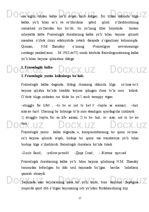 17esa   ingliz   tilidan   kalka   yo’li   orqali   kirib   kelgan.   Bir   tildan   ikkinchi   tilga
kalka,   yo’li   bilan   so’z   va   so’zbirikma       qabul       qilish       o’zlashtirishning
sermahsul   yo’llaridan   biri   bo’lib,   bu   yo’lning   tillar   boyishida       hissasi
nihoyatda   katta.   Frazeologik   iboralarning   kalka   yo’li   bilan   tarjima   qilinish
masalasi   o’zbek   ilmiy   adabiyotida   yetarli   darajada   o’rganilmay   kelinmoqda.
Q is m a n ,           N.M.     S ha n sk iy           o’zin i ng          ― Fraz e o l gi y a           sovr em e n n og o
r u sskog o yazika (snoz…. M	
‖   1963,str75)   nomli   kitobida   frazeologizmlarning   kalka
yo’li   bilan   tarjima   qilinishini   ikkiga:
1. Frazeologik   kalka
2. Frazeologik   yarim   kalkalarga   bo’ladi.
Frazeologik   kalka   deganda,   tildagi   iboraning   ikkinchi   tilga       so’zma-so’z
tarjima   qilishni   ko’zda   tutadiki   tarjima   qilingan   ibora   to’la   mos       keladi.
O’zbek   tiliga   nisbatan   rus   tilida   bu   yo’l   anch   taraqqiy   etgan:	
―
str u g gle     f o r     l i	fe	‖     ,    	― to     be     or     not     to     b	e‖   / /    	― бо р ба     з а     ж изнь	,‖        	― бы т
и л и не   быт .	
‖   Ularning   bir   birlariga   to’la   mos   ekanligini   quyidagicha   izohlaydi:
1)  struggle-  борба,   for-  за,   life-  жизнь;   2)   to   be-  быт,   or-   или,   not   to   be-  не
быт.
Frazeologik   yarim       kalka   deganda,   u,   komponentlarining   bir   qismi   so’zma-
so’z   tarjima   qilinish   orqali,   boshqa   bir   qismi   esa   translatsiya   yo’li   bilan
boshqa   tilga   o’zlashtirish   frazeologik   iboralarni   ko’zda   tutadi:	
―
U ncle   Sa m	,‖       	― y ello w - pr e s s	‖/ /      	― Д ядя  Се м	,‖        	―   Желтая     прес с а	‖
Frazeologik   iboralarning   kalka   yo’li   bilan   tarjima   qilishning   N.M.   Shansky
tomonidan   keltirilgan   bu   ikki   usul   tarjimada   bo’lgan       barcha       holatlarni
qamrab   olmaydi.
Tarjimada   asar   tarjimasining   yana   bir   yo’li   borki,   buni   tarjimon   faqatgina
yuqorida   qayd   etib   o’tilgan   tarjimaning   uch   yo’lidan   foydalanishning   iloji