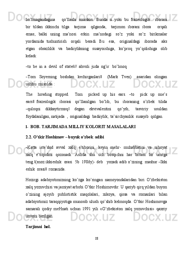 18bo’lmagandagina         qo’llashi   mumkin.   Bunda   u   yoki   bu   frazeologik       iborani
bir   tildan   ikkinchi   tilga       tarjima       qilganda,       tarjimon   iborani   ibora         orqali
emas,   balki   uning   ma’nosi   erkin   ma’nodagi   so’z   yoki   so’z   birikmalar
yordamida   tushuntirish     orqali       beradi.   Bu      esa,     originaldagi      iborada      aks
etgan   obrazlilik   va   badiiylikning   susayoishiga,   ko’proq   yo’qolishiga   olib
keladi:―
to  be    in  a    d e v il   o f    st a t	e‖ //   a h vo li   ju da    og ’ ir     b o’l m oq	
―
T o m     S o y er n i n g     b o sh dan     k e c hi r g a n l a r i	‖        ( Ma r k     T ve n )       a s a r i dan     o l i n g a n	
ushbu	 misolda	 :
T he        ho wli ng     st o pp e d .        T o m        pic k e d     u p     h i s     ear s .    	
― to        pi c k     up     o ne ’ s
ea r s	
 ‖ fraz e o lo g i k      i b or a si      qo’ l l a n i l g an      b o’l i b,      bu      i b or a n in g      o’z b ek      t i l i da	
―
qu loqn i   dikkaytirmoq	‖   degan   ekvivalentini   qo’yib,   tasviriy   usuldan
foydalanilgan,   natijada   ,   originaldagi   badiiylik,   ta’sirchyanlik   susayib   qolgan.
I- BOB.   TARJIMADA   MILLIY   KOLORIT   MASALALARI
2.2. O’tkir   Hoshimov –   buyuk   o’zbek   adibi	
―
K atta     i ste ’ do d     a v v a l     x a l q     e ’ t i bo r i ni,     ke y in     m e h r -     m uha b b a tin i     va     n ih o y at
x a l q   e’tiqodini   qozonadi.   Aslida   shu   uch   bosqichni   har   bittasi   bir   umrga
teng. (snoz	
‖   i k k i e sh ik     or a si     5 b     19 8 6 y ) -   deb      y oza d i   a d i b   o’z i n in g     m a s hur  	― I k ki
e s h i k    or a s i	
 ‖ romanida.
Hozirgi   adabiyotimizning   ko’zga   ko’ringan   namoyondalaridan   biri   O’zbekiston
xalq yozuvchisi va jamiyat arbobi O’tkir Hoshimovdir. U qariyb qirq yildan buyon
o’zining   ajoyib   publististik   maqolalari,   xikoya,   qissa   va   romanlari   bilan
adabiyotimiz   taraqqiyotiga   munosib   ulush   qo’shib   kelmoqda.   O’tkir   Hoshimovga
samarali   ijodiy   meHnati   uchun   1991   yili   «O’zbekiston   xalq   yozuvchisi»   qaxriy
unvoni berilgan.
Tarjimai   hol. 